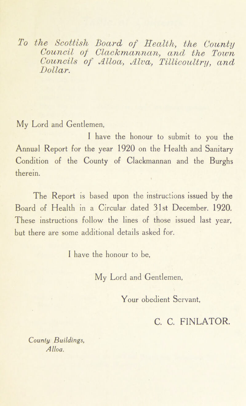 To the Scottish Board of Health, the County Council of Clackmannan, ancl the Town Councils of Alloa, Alva, Tillicoultrii, and Dollar. My Lord and Gentlemen, I have the honour to submit to you the Annual Report for the year 1920 on the Health and Sanitary Condition of the County of Clackmannan and the Burghs therein. 1 The Report is based upon the instructions issued by the Board of Health in a Circular dated 31st December. 1920. These instructions follow the lines of those issued last year, but there are some additional details asked for. 1 have the honour to be, My Lord and Gentlemen, Your obedient Servant, Courtly Buildings, Alloa. C. C. FINLATOR.