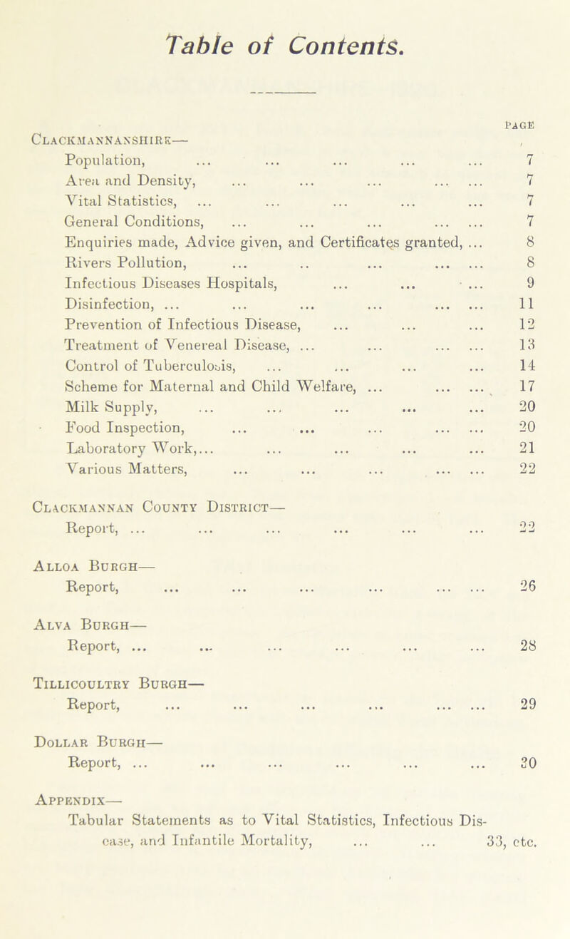 Table of Contents Clackmannanshire— Population, Area and Density, Vital Statistics, General Conditions, Enquiries made, Advice given, and Certificates granted, Rivers Pollution, Infectious Diseases Plospitals, Disinfection, ... Prevention of Infectious Disease, Treatment of Venereal Disease, ... Control of Tuberculosis, Scheme for Maternal and Child Welfare, ... Milk Supply, Food Inspection, Laboratory Work,... Various Matters, rage 7 7 7 8 8 9 11 12 13 14 17 20 20 21 22 Clackmannan County District— Report, ... ... ... ... ... ... 22 Alloa Burgh— Report, ... ... ... ... 26 Alva Burgh— Report, ... ... ... ... ... ... 28 Tillicoultry Burgh— Report, ... ... ... ... 29 Dollar Burgh— Report, ... ... ... ... ... ... 30 Appendix— Tabular Statements as to Vital Statistics, Infectious Dis- ease, and Infantile Mortality, ... ... 33, etc.
