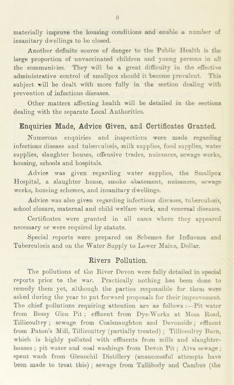 materially improve the housing conditions and enable a number of insanitary dwellings to be closed. Another definite source of danger to the Public Health is the large proportion of unvaccinated children and young persons in all the communities. They will be a great difficulty in the effective administrative control of smallpox should it become prevalent. This subject will be dealt with more fully in the section dealing with prevention of infectious diseases. Other matters affecting health will be detailed in the sections dealing with the separate Local Authorities. Enquiries Made, Advice Given, and Certificates Granted. Numerous enquiries and inspections were made regarding infectious disease and tuberculosis, milk supplies, food supplies, water supplies, slaughter houses, offensive trades, nuisances, sewage works, housing, schools and hospitals. Advice was given regarding water supplies, the Smallpox Hospital, a slaughter house, smoke abatement, nuisances, sewage works, housing schemes, and insanitary dwellings. Advice was also given regarding infectious diseases, tuberculosis, school closure, maternal and child welfare work, and venereal diseases. Certificates were granted in all cases where they appeared necessary or were required by statute. Special reports were prepared on Schemes for Influenza and Tuberculosis and on the Water Supply to Lower Mains, Dollar. Rivers Pollution. The pollutions of the River Devon were full}’ detailed in special reports prior to the war. Practically nothing has been done to remedy them yet, although the parties responsible for them were asked during the year to put forward proposals for their improvement. The chief pollutions requiring attention are as follows :—Pit water from Bessy Glen Pit; effluent from Dye-Works at Moss Road, Tillicoultry; sewage from Coalsnaughton and Devonside; effluent from Paton’s Mill, Tillicoultry7 (partially treated) ; Tillicoultry Burn, which is highly polluted with effluents from mills and slaughter- houses ; pit water and coal washings from Devon Pit; Alva sewage; spent wash from Gletiochil Distillery (unsuccessful attempts have been made to treat this); sewage from Tullibody and Cambus (the