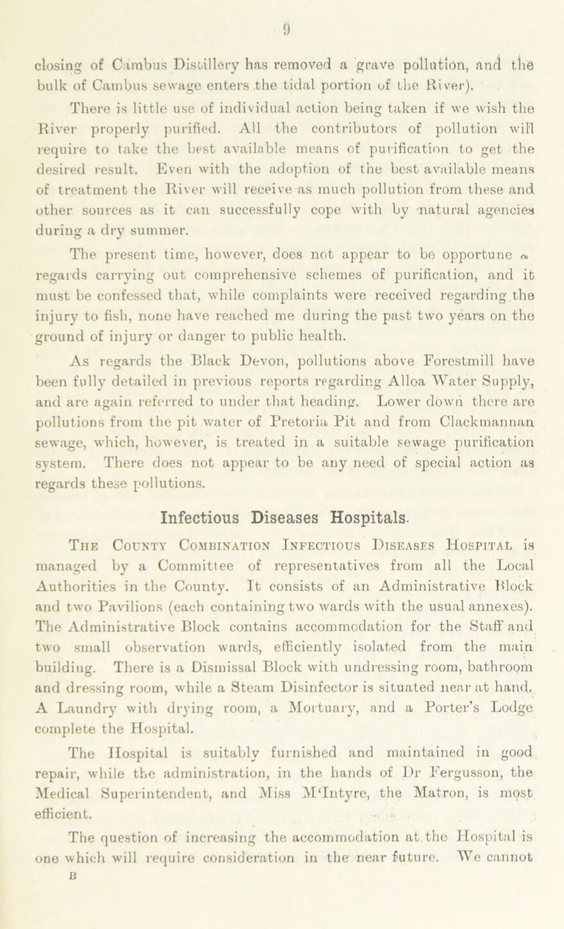 ‘J closing of Cambus Distillery has removed a grave pollution, and the bulk of Cambus sewage enters .the tidal portion of the River). There is little use of individual action being taken if we wish the River properly purified. All the contributors of pollution will require to take the best available means of purification to get the desired result. Even with the adoption of the best available means of treatment the River will receive as much pollution from these and other sources as it can successfully cope with by natural agencies during a dry summer. The present time, however, does not appear to be opportune «, regards carrying out comprehensive schemes of purification, and it must be confessed that, while complaints were received regarding the injury to fish, none have reached me during the past two years on the ground of injury or danger to public health. As regards the Black Devon, pollutions above Forestmill have been fully detailed in previous reports regarding Alloa Water Supply, and are again referred to under that heading. Lower down there are pollutions from the pit water of Pretoria Pit and from Clackmannan sewage, which, however, is treated in a suitable sewage purification system. There does not appear to be any need of special action as regards these pollutions. Infectious Diseases Hospitals. The County Combination Infectious Diseases Hospital is managed by a Committee of representatives from all the Local Authorities in the County. It consists of an Administrative Block and two Pavilions (each containing two wards with the usual annexes). The Administrative Block contains accommodation for the Staff and two small observation wards, efficiently isolated from the main building. There is a Dismissal Block with undressing room, bathroom and dressing room, while a Steam Disinfector is situated near at hand. A Laundry with drying room, a Mortuary, and a Porter’s Lodge complete the Hospital. The Hospital is suitably furnished and maintained in good repair, while the administration, in the hands of Dr Fergusson, the Medical Superintendent, and Miss MTntyre, the Matron, is most efficient. The question of increasing the accommodation at the Hospital is one which will require consideration in the near future. We cannot B