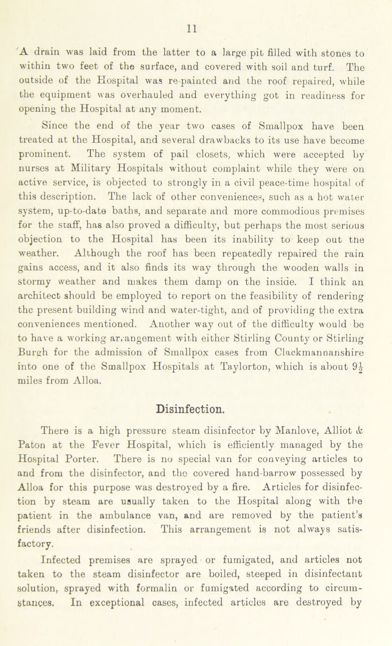 A drain was laid from the latter to a large pit filled with stones to within two feet of the surface, and covered with soil and turf. The outside of the Hospital was re painted and the roof repaired, while the equipment was overhauled and everything got in readiness for opening the Hospital at any moment. Since the end of the year two cases of Smallpox have been treated at the Hospital, and several drawbacks to its use have become prominent. The system of pail closets, which were accepted by nurses at Military Hospitals without complaint while they were on active service, is objected to strongly in a civil peace-time hospital of this description. The lack of other conveniences, such as a hot water system, up-to-date baths, and separate and more commodious premises for the staff, has also proved a difficulty, but perhaps the most serious objection to the Hospital has been its inability to keep out the weather. Although the roof has been repeatedly repaired the rain gains access, and it also finds its way through the wooden walls in stormy weather and makes them damp on the inside. I think an architect should be employed to report on the feasibility of rendering the present building wind and water-tight, and of providing the extra conveniences mentioned. Another way out of the difficulty would be to have a working arrangement with either Stirling County or Stirling Burch for the admission of Smallpox cases from Clackmannanshire into one of the Smallpox Hospitals at Taylorton, which is about miles from Alloa. Disinfection. There is a high pressure steam disinfector by Manlove, Alliot & Paton at the Fever Hospital, which is efficiently managed by the Hospital Porter. There is no special van for conveying articles to and from the disinfector, and the covered hand-barrow possessed by Alloa for this purpose was destroyed by a fire. Articles for disinfec- tion by steam are usually taken to the Hospital along with the patient in the ambulance van, and are removed by the patient’s friends after disinfection. This arrangement is not always satis- factory. Infected premises are sprayed or fumigated, and articles not taken to the steam disinfector are boiled, steeped in disinfectant solution, sprayed with formalin or fumigated according to circum- stances. In exceptional cases, infected articles are destroyed by