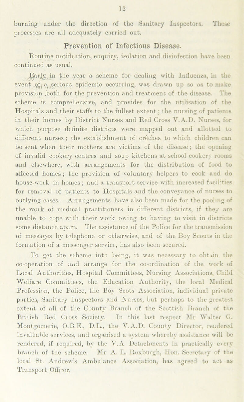 burning under the direction of the Sanitary Inspectors. These processes are all adequately carried out. Prevention of Infectious Disease. Routine notification, enquiry, isolation and disinfection have b±en continued as usual. Early .in the year a scheme for dealing with Influenza, in the event qf, a. , serious epidemic occurring, was drawn up so as to make provision .both for t)he prevention and treatment of the disease. The scheme is comprehensive, and provides for the utilisation of the Hospitals and their staffs to the fullest extent; the nursing of patients in their homes by District Nurses and Red Cross Y.A.D. Nurses, for which purpose definite districts were mapped out and allotted to different nurses ; the establishment of creches to which children can be sent when tlieir mothers are victims of the disease: the opening of invalid cookery centres and soup kitchens at school cookery rooms and elsewhere, with arrangements for the distribution of food to affected homes; the provision of voluntary helpers to cook and do house-work in homes; aud a transport service with increased facilr’ties for removal of patients to Hospitals and the conveyance of nurses to outlying cases. Arrangements have also been made fur the pooling of the work of medical practitioners in different districts, if they are unable to cope with their work owing to having to visit in districts some distance apart. The assistance of the Police for the transmission of messages by telephone or otherwise, and of the Boy Scouts in ti.e formation of a messenger service, has also been secured. To tret the scheme into beintr, it was necessarv to obtiin the co-operation of and arrange for the co-ordination of the work of Local Authorities, Hospital Committees, Nursing Associations, Child Welfare Committees, the Education Authority, the local Medical Profession, the Police, the Boy Scots Association, individual private parties, Sanitary Inspectors and Nurses, hut perhaps to the greatest extent of all of the County Branch of the Scottish Branch of the British Red Cross Society. In this last respect Mr Walter G. Montgomerie, O. D.E., D.L., the V.A.D. County Director, rendered invaluable services, and organised a system whereby assistance will be rendered, if required, by the V. A Detachments in practically every branch of the scheme. Mr A. L. Roxburgh, Hon. Secretary of the local St. Andrew’s Ambulance Association, has agreed to act as Transport Officer,