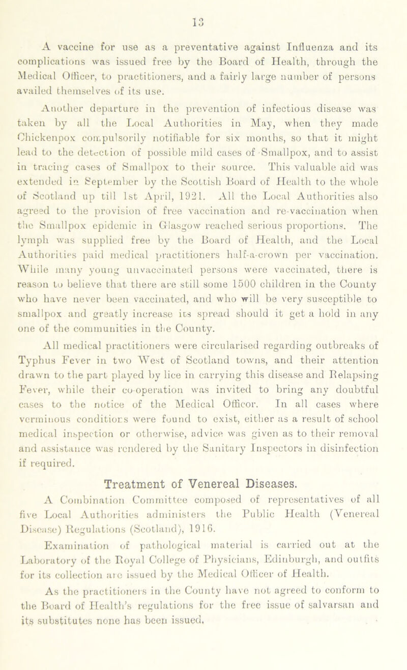 A vaccine for use as a preventative against Influenza and its complications was issued free by the Board of Health, through the Medical Officer, to practitioners, and a fairly large number of persons availed themselves of its use. Another departure in the prevention of infectious disease was taken by all the Local Authorities in May, when they made Ohickenpox compulsorily notifiable for six months, so that it might lead to the detection of possible mild cases of Smallpox, and to assist in tracing cases of Smallpox to their source. This valuable aid was extended in September by the Scottish Board of Health to the whole of Scotland up till 1st April, 1921. All the Local Authorities also agreed to the provision of free vaccination and re-vaccination when the Smallpox epidemic in Glasgow reached serious proportions. The lymph was supplied free by the Board of Health, and the Local Authorities paid medical practitioners half-a-crown per vaccination. While many young unvaccinated persons were vaccinated, there is reason to believe that there are still some 1500 children in the County who have never been vaccinated, and who will be very susceptible to smallpox and greatly increase its spread should it get a hold in any one of the communities in the County. All medical practitioners were circularised regarding outbreaks of Typhus Fever in two West of Scotland towns, and their attention drawn to the part played by lice in carrying this disease and Belapsing Fever, while their co-operation was invited to bring any doubtful cases to the notice of the Medical Officor. In all cases where verminous conditions were found to exist, either as a result of school medical inspection or otherwise, advice was given as to their removal and assistance was rendered by the Sanitary Inspectors in disinfection if required. Treatment of Venereal Diseases. A Combination Committee composed of representatives of all five Local Authorities administers the Public Health (Venereal Disease) Regulations (Scotland), 1916. Examination of pathological material is carried out at the Laboratory of the Royal College of Physicians, Edinburgh, and outfits for its collection are issued by the Medical Officer of Health. As the practitioners in the County have not agreed to conform to the Board of Health’s regulations for the free issue of salvarsun and its substitutes none has been issued.
