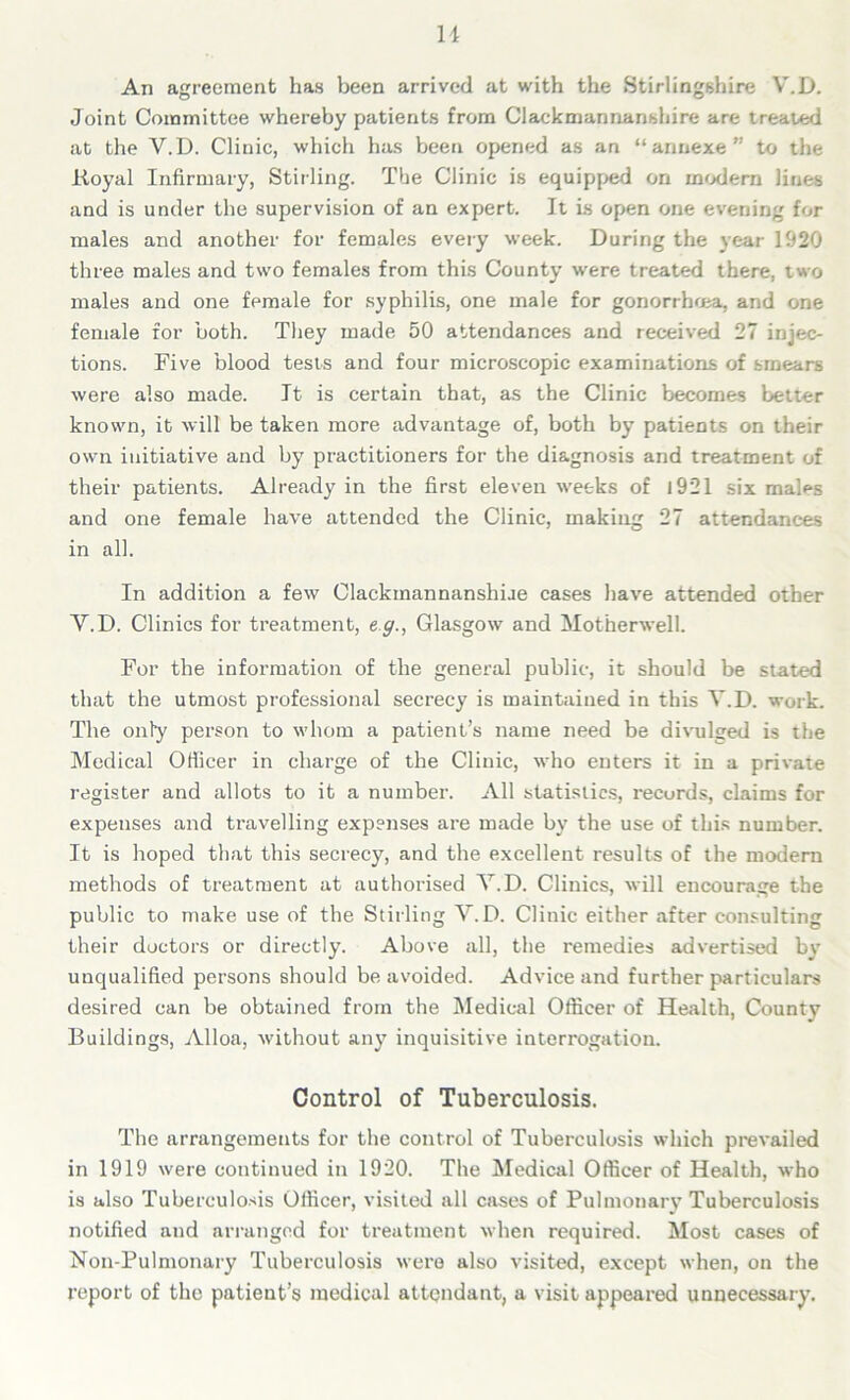 An agreement has been arrived at with the Stirlingshire V.D. Joint Committee whereby patients from Clackmannanshire are treated at the V.D. Clinic, which has been opened as an “annexe” to the Royal Infirmary, Stirling. The Clinic is equipped on modern lines and is under the supervision of an expert. It is open one evening for males and another for females every week. During the year 1920 three males and two females from this County were treated there, two males and one female for syphilis, one male for gonorrhoea, and one female for both. They made 50 attendances and received 27 injec- tions. Five blood tests and four microscopic examinations of smears were also made. It is certain that, as the Clinic becomes better known, it will be taken more advantage of, both by patients on their own initiative and by practitioners for the diagnosis and treatment of their patients. Already in the first eleven weeks of 1921 six mal^s and one female have attended the Clinic, making 27 attendances in all. In addition a few Clackmannanshiue cases have attended other V.D. Clinics for treatment, eg., Glasgow and Motherwell. For the information of the general public, it should be stated that the utmost professional secrecy is maintained in this V.D. work. The only person to whom a patient’s name need be divulged is the Medical Officer in charge of the Clinic, who enters it in a private register and allots to it a number. All statistics, records, claims for expenses and travelling expenses are made by the use of this number. It is hoped that this secrecy, and the excellent results of the modern methods of treatment at authorised V.D. Clinics, will encourage the public to make use of the Stirling V.D. Clinic either after consulting their doctors or directly. Above all, the remedies advertised bv unqualified persons should be avoided. Advice and further particulars desired can be obtained from the Medical Officer of Health, County Buildings, Alloa, without any inquisitive interrogation. Control of Tuberculosis. The arrangements for the control of Tuberculosis which prevailed in 1919 were continued in 1920. The Medical Officer of Health, who is also Tuberculosis Officer, visited all cases of Pulmonary Tuberculosis notified and arranged for treatment when required. Most cases of Non-Pulmonary Tuberculosis were also visited, except when, on the report of the patient’s medical attendant, a visit appeared unnecessary.