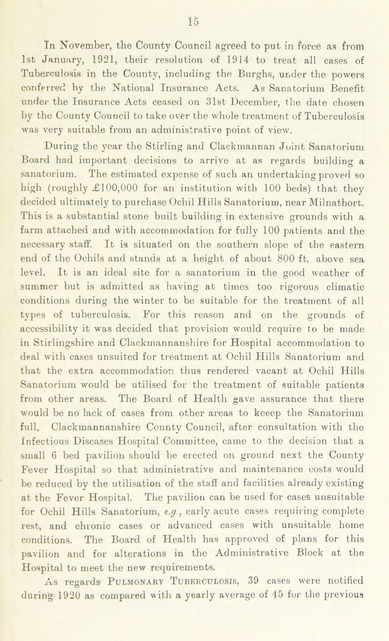 lo In November, the County Council agreed to put in force as from 1st January, 1921, their resolution of 1914 to treat all cases of Tuberculosis in the County, including the Burghs, under the powers conferred by the National Insurance Acts. As Sanatorium Benefit under the Insurance Acts ceased on 31st December, the date chosen by the County Council to take over the whole treatment of Tuberculosis was very suitable from an administrative point of view. During the year the Stirling and Clackmannan Joint Sanatorium Board had important decisions to arrive at as regards building a sanatorium. The estimated expense of such an undertaking proved so high (roughly £100,000 for an institution with 100 beds) that they decided ultimately to purchase Ochil Hills Sanatorium, near Milnathort. This is a substantial stone built building in extensive grounds with a farm attached and with accommodation for fully 100 piatients and the necessary staff. It is situated on the southern slope of the eastern end of the Ochils and stands at a height of about 800 ft. above sea level. It is an ideal site for a sanatorium in the good weather of summer but is admitted as having at times too rigorous climatic conditions during the winter to be suitable for the treatment of all types of tuberculosis. For this reason and on the grounds of accessibility it was decided that provision would require to be made in Stirlingshire and Clackmannanshire for Hospital accommodation to deal with cases unsuited for treatment at Ochil Plills Sanatorium and that the extra accommodation thus rendered vacant at Ochil Hills Sanatorium would be utilised for the treatment of suitable patients from other areas. The Board of Health gave assurance that there would be no lack of cases from other areas to keeep the Sanatorium full. Clackmannanshire County Council, after consultation with the Infectious Diseases Hospital Committee, came to the decision that a small 6 bed pavilion should be erected on ground next the County Fever Hospital so that administrative and maintenance costs would be reduced by the utilisation of the staff and facilities already existing at the Fever Hospital. The pavilion can be used for cases unsuitable for Ochil Hills Sanatorium, e.cj , early acute cases requiring complete rest, and chronic cases or advanced cases with unsuitable home conditions. The Board of Health has approved of plans for this pavilion and for alterations in the Administrative Block at the Hospital to meet the new requirements. As regards Pulmonary Tuberculosis, 39 cases were notified during 1920 as compared with a yearly average of 45 for the previous