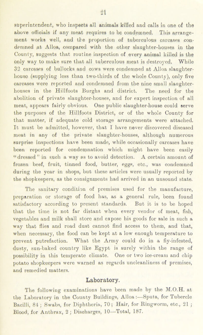 superintendent, who inspects all animals killed and calls in one of the above officials if any meat requires to be condemned. This arrange- ment works well, and the proportion of tuberculous carcases con- demned at Alloa, compared with the other slaughter-houses in the County, suggests that routine inspection of every animal killed is the only way to make sure that all tuberculous meat is destroyed. While 32 carcases of bullocks and cows were condemned at Alloa slaughter- house (supplying less than two-thirds of the whole County), only five carcases were reported and condemned from the nine small slaughter- houses in the Hillfoots Burghs and district. The need for the abolition of private slaughter-houses, and for expert inspection of all meat, appears fairly obvious. One public slaughter-house could serve the purposes of the Hillfoots District, or of the whole County for that matter, if adequate cold storage arrangements were attached. It must be admitted, however, that I have never discovered diseased meat in any of the private slaughter-houses, although numerous surprise inspections have been made, while occasionally carcases have been reported for condemnation which might have been easily “dressed” in such a way as to avoid detection. A certain amount of frozen beef, fruit, tinned food, butter, eggs, etc., was condemned during the year in shops, but these articles were usually reported by the shopkeepers, as the consignments had arrived in an unsound state. The sanitary condition of premises used for the manufacture, preparation or storage of food has, as a general rule, been found satisfactory according to present standards. But it is to be hoped that the time is not far distant when every vendor of meat, fish, vegetables and milk shall store and expose his goods for sale in such a way that flies and road dust cannot find access to them, and that, when necessary, the food can be kept at a low enough temperature to prevent putrefaction. What the Army could do in a fiy-infested, dusty, sun-baked country like Egypt is surely within the range of possibility in this temperate climate. One or two ice-cream and chip potato shopkeepers were warned as regards uncleanliness of premises, and remedied matters. Laboratory. The following examinations have been made by the M.O.H. at the Laboratory in the County Buildings, Alloa:—Sputa, for Tubercle Bacilli, 84; Swabs, for Diphtheria, 70; Hair, for Ringworm, etc., 21 ; Blood, for Anthrax, 2; Discharges, 10—Total, 187.