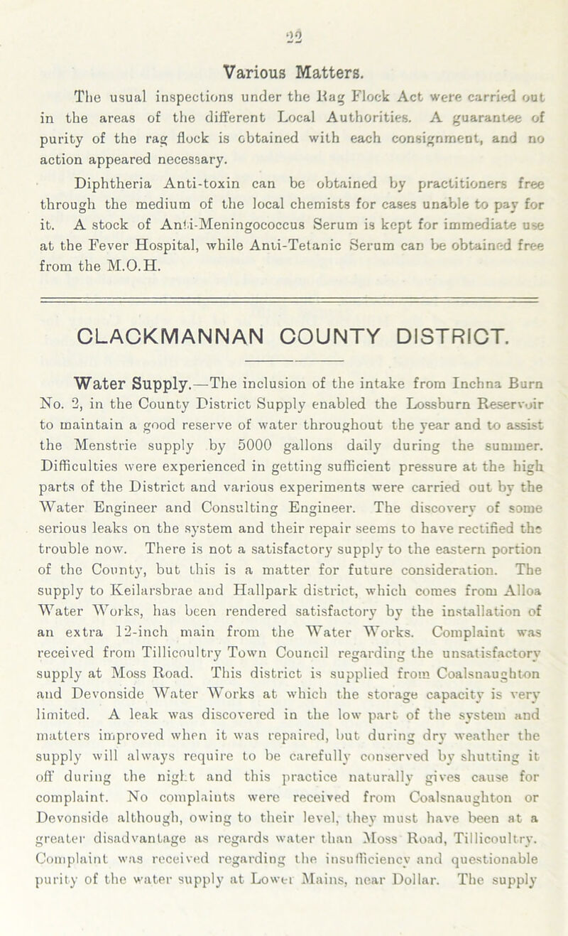 Various Matters. The usual inspections under the Hag Flock Act were carried out in the areas of the different Local Authorities. A guarantee of purity of the rag flock is obtained with each consignment, and no action appeared necessary. Diphtheria Anti-toxin can be obtained by practitioners free through the medium of the local chemists for cases unable to pay for it. A stock of Anti-Meningococcus Serum is kept for immediate u^e at the Fever Hospital, while Anti-Tetanic Serum can be obtained free from the M.O.H. CLACKMANNAN COUNTY DISTRICT. Water Supply.—The inclusion of the intake from Inchna Burn No. 2, in the County District Supply enabled the Lossburn Reservoir to maintain a good reserve of water throughout the year and to assist the Menstrie supply by 5000 gallons daily during the summer. Difficulties were experienced in getting sufficient pressure at the high parts of the District and various experiments were carried out by the Water Engineer and Consulting Engineer. The discoverv of some serious leaks on the system and their repair seems to have rectified the trouble now. There is not a satisfactory supply to the eastern portion of the County, but this is a matter for future consideration. The supply to Keilarsbrae and Hallpark district, which comes from Alloa Water Works, has been rendered satisfactory by the installation of an extra 12-inch main from the Water Works. Complaint was received from Tillicoultry Town Council regarding the unsatisfactory supply at Moss Road. This district is supplied from Coalsnaughton and Devonside Water Works at which the storage capacity is very limited. A leak was discovered in the low part of the system and matters improved when it was repaired, but during dry weather the supply will always require to be carefully conserved by shutting it off during the night and this practice naturally gives cause for complaint. No complaints were received from Coalsnaughton or Devonside although, owing to their level, they must have been at a greater disadvantage as regards water than Moss Road, Tillicoultry. Complaint was received regarding the insufficiency and questionable purity of the water supply at Lower Mains, near Dollar. The supply