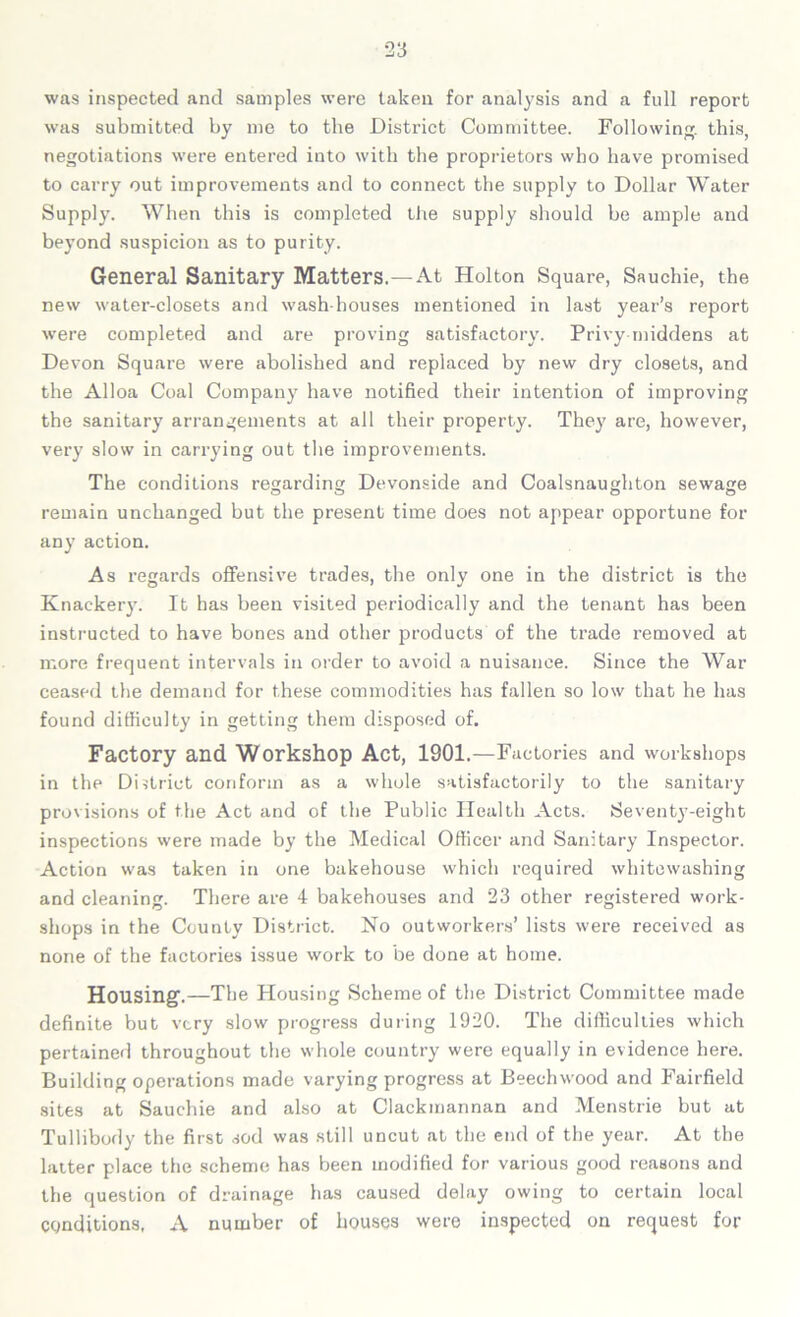 was inspected and samples were taken for analysis and a full report was submitted by me to the District Committee. Following, this, negotiations were entered into with the proprietors who have promised to carry out improvements and to connect the supply to Dollar Water Supply. When this is completed the supply should he ample and beyond suspicion as to purity. General Sanitary Matters.—At Holton Square, Sauchie, the new water-closets and wash houses mentioned in last year’s report were completed and are proving satisfactory. Privy middens at Devon Square were abolished and replaced by new dry closets, and the Alloa Coal Company have notified their intention of improving the sanitary arrangements at all their property. They are, however, very slow in carrying out the improvements. The conditions regarding Devonside and Coalsnaughton sewage remain unchanged but the present time does not appear opportune for any action. As regards offensive trades, the only one in the district is the Knackery. It has been visited periodically and the tenant has been instructed to have bones and other products of the trade removed at more frequent intervals in order to avoid a nuisance. Since the War ceased the demand for these commodities has fallen so low that he has found difficulty in getting them disposed of. Factory and Workshop Act, 1901.—Factories and workshops in the District conform as a whole satisfactorily to the sanitary provisions of the Act and of the Public Health Acts. Seventy-eight inspections were made by the Medical Officer and Sanitary Inspector. Action was taken in one bakehouse which required whitewashing and cleanin':. There are 4 bakehouses and 23 other registered work- shops in the County District. No outworkers’ lists were received as none of the factories issue work to be done at home. Housing.—The Housing Scheme of the District Committee made definite but very slow progress during 1920. The difficulties which pertained throughout the whole country were equally in evidence here. Building operations made varying progress at Beechwood and Fairfield sites at Sauchie and also at Clackmannan and Menstrie but at Tullibody the first sod was still uncut at the end of the year. At the latter place the scheme has been modified for various good reasons and the question of drainage has caused delay owing to certain local conditions, A number of houses were inspected on request for