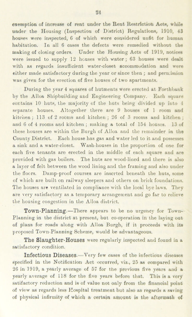 exemption of increase of rent under the Rent Restriction Acts, while under the Housing (Inspection of District) Regulations, 1910, 43 houses were inspected, 6 of which were considered unfit for human habitation. In all 6 cases the defects were remedied without the making of closing orders. Under the Housing Acts of 1919, notices were issued to supply 12 houses with water; 63 houses were dealt with as regards insufficient water-closet accommodation and were either made satisfactory during the year or since then ; and permission was given for the erection of five houses of two apartments. During the year 4 squares of hutments were erected at Forthuank by the Alloa Shipbuilding and Engineering Company. Each square contains 10 huts, the majority of the huts being dhided up into 1 separate houses. Altogether there are 9 houses of 1 room and kitchen; 113 of 2 rooms and kitchen; 26 of 3 rooms and kitchen; and 6 of 4 rooms and kitchen ; making a total of 154 houses. 13 of these houses are within the Burgh of Alloa and the remainder in the County District. Each house has gas and water led to it and possesses a sink and a water-closet. Wash-houses in the proportion of one for each five tenants are erected in the middle of each square and are provided with gas boilers. The huts are wood-lined and there is also a layer of felt between the wood lining and the framing and also under the floors. Damp-proof courses are inserted beneath the huts, some of which are built on railway sleepers and others on brick foundations. The houses are ventilated in compliance with the local bye laws. They are very satisfactory as a temporary arrangement and go far to relieve the housing congestion in the Alloa district. Town-Planning'.—There appears to be no urgency for Town- Planning in the district at present, but co operation in the laying out of plans for roads along with Alloa Burgh, if it proceeds with its proposed Town-Planning Scheme, would be advantageous. The Slaughter-Houses were regularly inspected and found in a satisfactory condition. Infectious Diseases.—Very few cases of the infectious diseases specified in the Notification Act occurred, viz., 25 as compared with 26 in 1919, a yearly average of 57 for the previous five years and a yearly average of 118 for the five years before that. This is a very satifactory reduction and is of value not only from the financial point of view as regards less Hospital treatment but also as regards a saving of physical infirmity of which a certain amount is the aftermath of