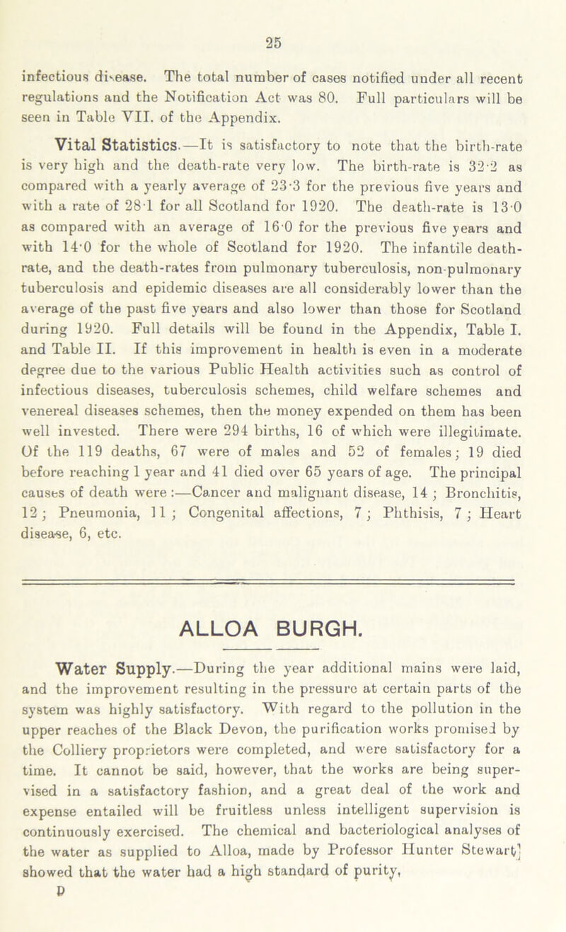 infectious disease. The total number of cases notified under all recent regulations and the Notification Act was 80. Full particulars will be seen in Table VII. of the Appendix. Vital Statistics.—It is satisfactory to note that the birth-rate is very high and the death-rate very low. The birth-rate is 32-2 as compared with a yearly average of 23-3 for the previous five years and with a rate of 28T for all Scotland for 1920. The death-rate is 13 0 as compared with an average of 16 0 for the previous five years and with 14-0 for the whole of Scotland for 1920. The infantile death- rate, and the death-rates from pulmonary tuberculosis, non-pulmonary tuberculosis and epidemic diseases are all considerably lower than the average of the past five years and also lower than those for Scotland during 1920. Full details will be found in the Appendix, Table I. and Table II. If this improvement in health is even in a moderate degree due to the various Public Health activities such as control of infectious diseases, tuberculosis schemes, child welfare schemes and venereal diseases schemes, then the money expended on them has been well invested. There were 294 births, 16 of which were illegitimate. Of the 119 deaths, 67 were of males and 52 of females; 19 died before reaching 1 year and 41 died over 65 year’s of age. The principal causes of death were :—Cancer and malignant disease, 14 ; Bronchitis, 12; Pneumonia, 11; Congenital affections, 7; Phthisis, 7; Heart disea-se, 6, etc. ALLOA BURGH. Water Supply.—During the year additional mains were laid, and the improvement resulting in the pressure at certain parts of the system was highly satisfactory. With regard to the pollution in the upper reaches of the Black Devon, the purification works promised by the Colliery proprietors were completed, and were satisfactory for a time. It cannot be said, however, that the works are being super- vised in a satisfactory fashion, and a great deal of the work and expense entailed will be fruitless unless intelligent supervision is continuously exercised. The chemical and bacteriological analyses of the water as supplied to Alloa, made by Professor Hunter Stewart’ showed that the water had a high standard of purity, P