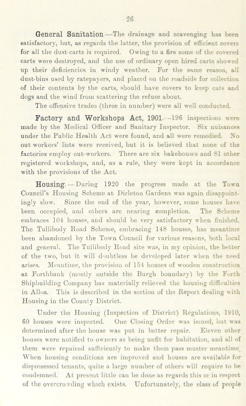 General Sanitation —The drainage and scavenging has been satisfactory, but, as regards the latter, the provision of efficient covers for all the dust carts is required. Owing to a fire some of the covered carts were destroyed, and the use of ordinary open hired carts showed up their deficiencies in windy weather. For the same reason, all dust-bins used by ratepayers, and placed on the roadside for collection of their contents by the carts, should have covers to keep cats and dogs and the wind from scattering the refuse about. The offensive trades (three in number) were all well conducted. Factory and Workshops Act, 1901 --196 inspections were made by the Medical Officer and Sanitary Inspector. Six nuisances under the Public Health Act were found, and all were remedied. Iso out workers’ lists were received, but it is believed that none of the factories employ out-workers. There are six bakehouses and 81 other registered workshops, and, as a rule, they were kept in accordance with the provisions of the Act. Housing. — During 1920 the progress made at the Town Council’s Housing Scheme at Dirleton Gardens was again disappoint- ingly slow. Since the end of the year, however, some houses have been occupied, and others are nearing completion. The Scheme embraces 104 houses, and should be very satisfactory when finished. The Tullibody Road Scheme, embracing 148 houses, has meantime been abandoned by the Town Council for various reasons, both local and general. The Tullibody Road site was, in my opinion, the better of the two, but it will doubtless be developed later when the need arises. Meantime, the provision of 154 houses of wooden construction at Forthbank (mostly outside the Burgh boundary) by the Forth Shipbuilding Company has materially relieved the housing difficulties in Alloa. This is described in the section of the Report dealing with Housing in the County District. Under the Housing (Inspection of District) Regulations, 1910, 60 houses were inspected. One Closing Order was issued, but was determined after the house was put in better repair. Eleven other houses were notified to owners as being unfit for habitation, and all of them were repaired sufficiently to make them pass muster meantime. When housing conditions are improved and houses are available for dispossessed tenants, quite a large number of others will require to be condemned. At present little can be done as regards this or iu respect of the overcrowding which exists. Unfortunately, the class of people