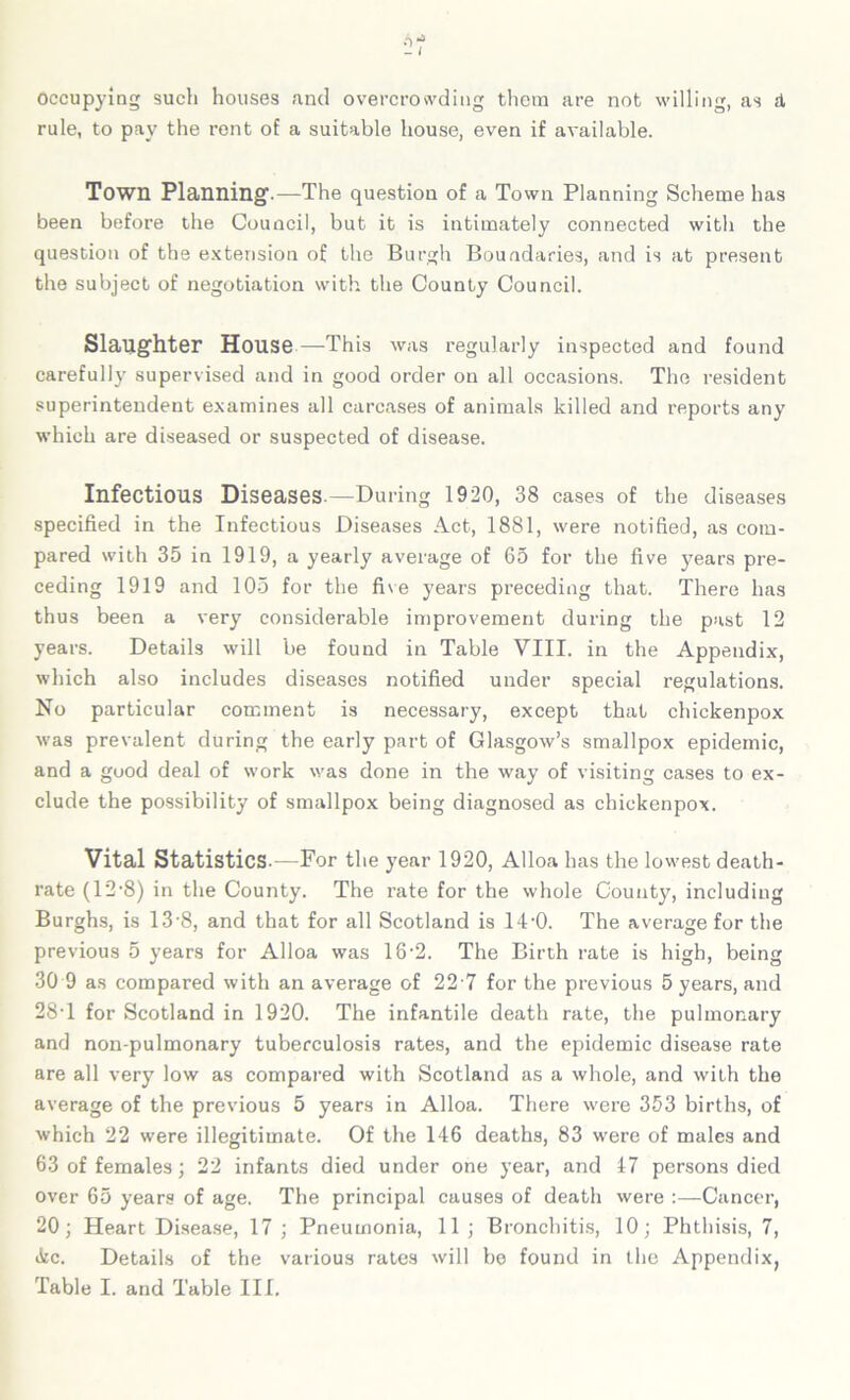 Occupying such houses and overcrowding them are not willing, as d, rule, to pay the rent of a suitable house, even if available. Town Planning.—The question of a Town Planning Scheme has been before the Council, but it is intimately connected with the question of the extension of the Burgh Boundaries, and is at present the subject of negotiation with the County Council. Slaughter House—This was regularly inspected and found carefully supervised and in good order on all occasions. The resident superintendent examines all carcases of animals killed and reports any which are diseased or suspected of disease. Infectious Diseases.—During 1920, 38 cases of the diseases specified in the Infectious Diseases Act, 1881, were notified, as com- pared with 35 in 1919, a yearly average of 65 for the five years pre- ceding 1919 and 105 for the five years preceding that. There has thus been a very considerable improvement during the past 12 years. Details will be found in Table VIII. in the Appendix, which also includes diseases notified under special regulations. No particular comment is necessary, except that chickenpox was prevalent during the early part of Glasgow’s smallpox epidemic, and a good deal of work was done in the way of visiting cases to ex- clude the possibility of smallpox being diagnosed as chickenpox. Vital Statistics.—For the year 1920, Alloa has the lowest death- rate (12-8) in the County. The rate for the whole County, including Burghs, is 13'8, and that for all Scotland is 14'0. The average for the previous 5 years for Alloa was 16-2. The Birth rate is high, being 30 9 as compared with an average of 22 7 for the previous 5 years, and 28T for Scotland in 1920. The infantile death rate, the pulmonary and non-pulmonary tuberculosis rates, and the epidemic disease rate are all very low as compared with Scotland as a whole, and with the average of the previous 5 years in Alloa. There were 353 births, of which 22 were illegitimate. Of the 146 deaths, 83 were of males and 63 of females; 22 infants died under one year, and 17 persons died over 65 years of age. The principal causes of death were :—Cancer, 20; Heart Disease, 17 ; Pneumonia, 11 ; Bronchitis, 10; Phthisis, 7, &c. Details of the various rates will be found in the Appendix,