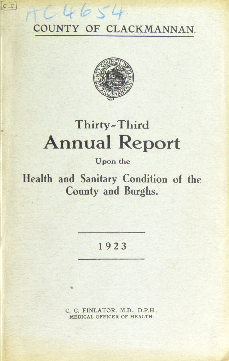 ' COUNTY OF CLACKMANNAN. Thirty^Third Annual Report Upon the Health and Sanitary Condition of the County and Burghs. 1923 C. C. FINLATOR, M.D., D.P.H., MEDICAL OFFICER OF HEALTH.