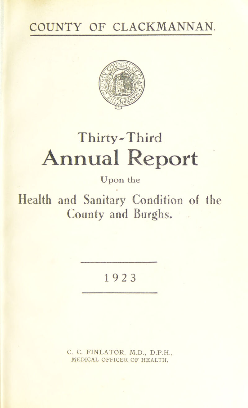 COUNTY OF CLACKMANNAN. Thirty^Third Annual Report Upon the Health and Sanitary Condition of the County and Burghs. 1923 C. C. FINLATOR, M.D., D.P.H., MEDICAL OFFICER OF HEALTH,