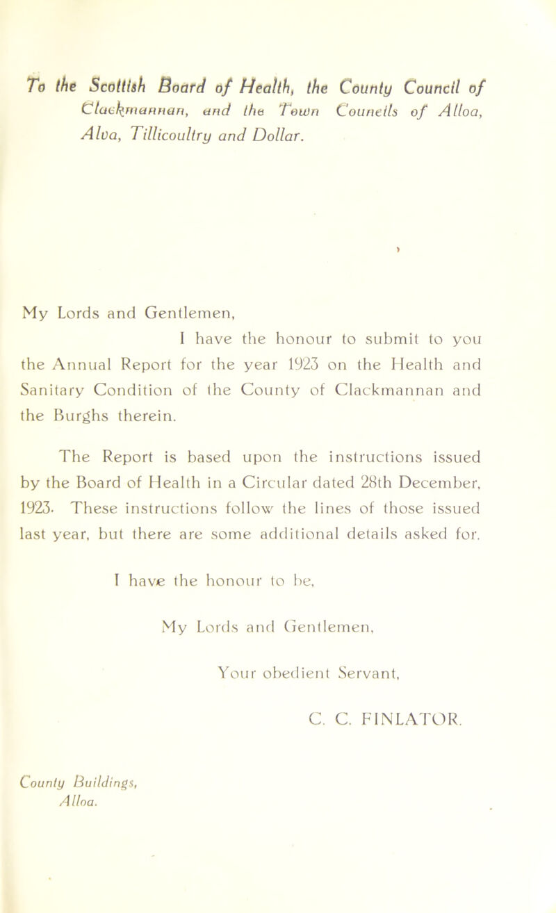 To the Scottish Board of Health, the County Council of Clack merman, and the Town Councils of Alloa, Alva, Tillicoultry and Dollar. > My Lords and Gentlemen, 1 have the honour to submit to you the Annual Report for the year 1923 on the Health and Sanitary Condition of the County of Clackmannan and the Burghs therein. The Report is based upon the instructions issued by the Board of Health in a Circular dated 28th December, 1923- These instructions follow the lines of those issued last year, but there are some additional details asked for. I have the honour to he, My Lords and Gentlemen. Your obedient Servant, C. C. FINLATOR. County Buildings, Alloa.