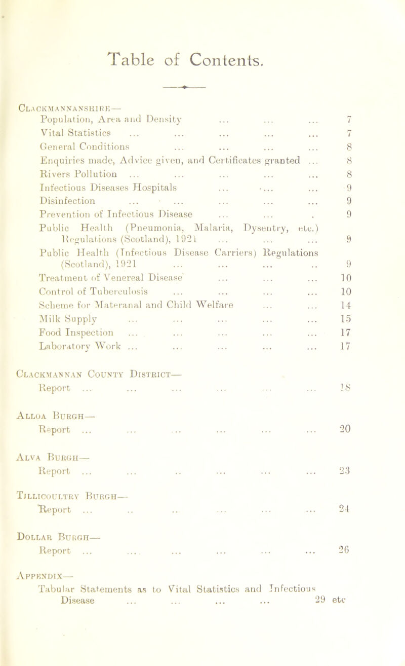 Table of Contents. CLA CK M A N NA NS lilli K— Population, Area and Density ... ... ... 7 Vital Statistics ... ... ... ... ... 7 General Conditions ... ... ... ... 8 Enquiries made, Advice given, and Certificates granted ... 8 Rivers Pollution ... ... ... ... ... 8 Infectious Diseases Hospitals ... •... ... 9 Disinfection ... ... ... ... ... 9 Prevention of Infectious Disease ... ... . 9 Public Health (Pneumonia, Malaria, Dysentry, etc.) Regulations (Scotland), 192t ... ... ... 9 Public Health (Infectious Disease Carriers) Regulations (Scotland), 1921 ... ... ... .. 9 Treatment of Venereal Disease ... ... ... 10 Control of Tuberculosis ... ... ... ... 10 Scheme for Materanal and Child Welfare ... ... 14 Milk Supply ... ... ... ... ... 15 Food Inspection ... ... ... ... ... 17 Laboratory Work ... ... ... ... ... 17 Clackmannan County District— Report ... ... ... ... ... ... 18 Alloa Burgh— Report ... ... ... ... ... ... 20 Alva Burgh— Report ... ... .. ... ... ... 23 Tillicoultry Burgh— Report ... .. .. ... ... ... 24 Dollar Burgh— Report ... .... ... ... ... ... '26 Appendix— Tabular Statements as to Vital Statistics and Infectious Disease ... ... ... ... 29 etc