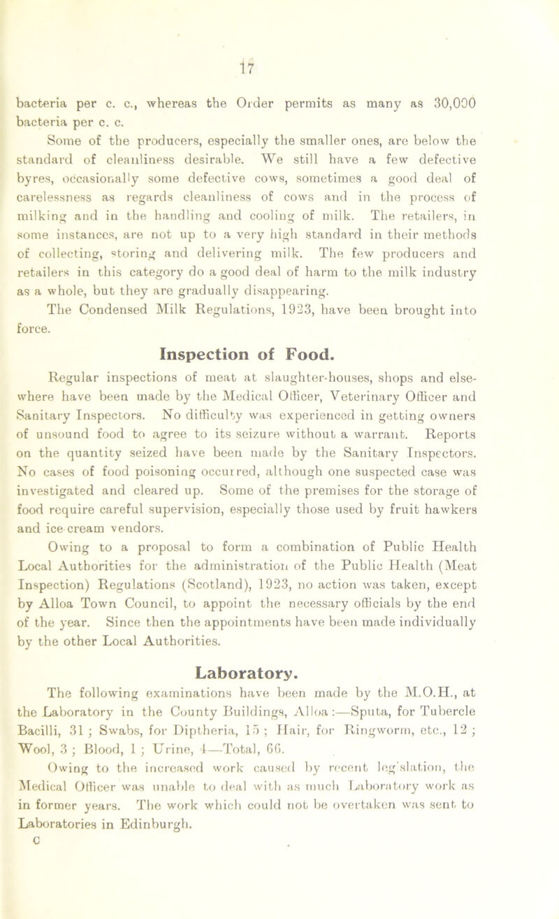 bacteria per c. c., whereas the Order permits as many as 30,000 bacteria per c. c. Some of the producers, especially the smaller ones, are below the standard of cleanliness desirable. We still have a few defective byres, occasionally some defective cows, sometimes a good deal of carelessness as regards cleanliness of cows and in the process of milking and in the handling and cooling of milk. The retailers, in some instances, are not up to a very high standard in their methods of collecting, storing and delivering milk. The few producers and retailers in this category do a good deal of harm to the milk industry as a whole, but they are gradually disappearing. The Condensed Milk Regulations, 1923, have been brought into force. Inspection of Food. Regular inspections of meat at slaughter-houses, shops and else- where have been made by the Medical Officer, Veterinary Officer and Sanitary Inspectors. No difficulty was experienced in getting owners of unsound food to agree to its seizure without a warrant. Reports on the quantity seized have been made by the Sanitary Inspectors. No cases of food poisoning occurred, although one suspected case was investigated and cleared up. Some of the premises for the storage of food require careful supervision, especially those used by fruit hawkers and ice cream vendors. Owing to a proposal to form a combination of Public Health Local Authorities for the administration of the Public Health (Meat Inspection) Regulations (Scotland), 1923, no action was taken, except by Alloa Town Council, to appoint the necessary officials by the end of the year. Since then the appointments have been made individually by the other Local Authorities. Laboratory. The following examinations have been made by the M.O.H., at the Laboratory in the County Buildings, Alloa:—Sputa, for Tubercle Bacilli, 31 ; Swabs, for Diptheria, 15 ; Hair, for Ringworm, etc., 12 ; Wool, 3; Blood, 1; Urine, 1—Total, 60. Owing to the increased work caused by recent legislation, the Medical Officer was unable to deal with as much Laboratory work as in former years. The work which could not be overtaken was sent to Laboratories in Edinburgh. C