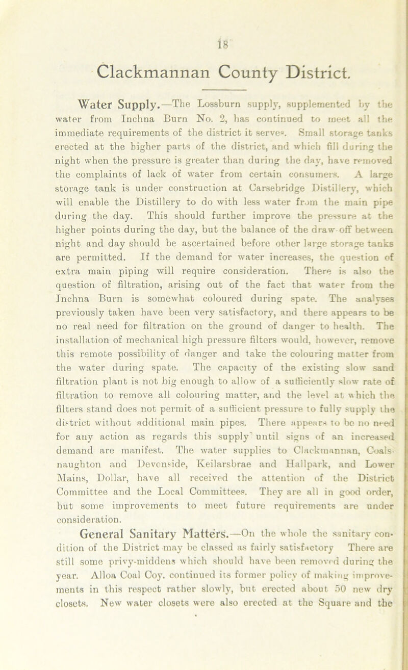 Clackmannan County District. Water Supply.—The Lossburn supply, supplemented by the water from Inchna Burn No. 2, lias continued to meet all the immediate requirements of the district it serve*. Small storage tanks erected at the higher parts of the district, and which fill during the night when the pressure is greater than during the day, have removed the complaints of lack of water from certain consumers. A large storage tank is under construction at Carsebridge Distillery, which will enable the Distillery to do with less water from the main pipe during the day. This should further improve the pressure at the higher points during the day, but the balance of the draw off between night and day should be ascertained before other large storage tanks are permitted. If the demand for water increases, the question of extra main piping will require consideration. There is also the question of filtration, arising out of the fact that water from the Inchna Burn is somewhat coloured during spate. The analyses previously taken have been very satisfactory, and there appears to be no real need for filtration on the ground of danger to health. The installation of mechanical high pressure filters would, however, remove this remote possibility of danger and take the colouring matter from the water during spate. The capacity of the existing slow sand filtration plant is not big enough to allow of a sufficiently slow rate of filtration to remove all colouring matter, and the level at which the filters stand does not permit of a sufficient pressure to fully supply the district without additional main pipes. There appears to he no need for any action as regards this supply' until signs of an increased demand are manifest. The water supplies to Clackmannan, Coals naughton and Devonside, Iveilarsbrae and Hallpark, and Lower Mains, Dollar, have all received the attention of the District Committee and the Local Committees. They are all in good order, but some improvements to meet future requirements are under consideration. General Sanitary Matters.—On the whole the sanitary con- dition of the District may he classed as fairly satisfactory There are still some privy-middens which should have been removed during the year. Alloa Coal Coy. continued its former policy of making improve- ments in this respect rather slowly, but erected about 50 new dry closets. New' water closets were also erected at the Square and the