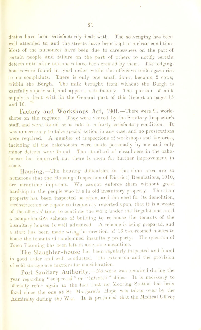 drains have been satisfactorily dealt with. The scavenging has been well attended to, and the streets have been kept in a clean condition- Most of the nuisances have been due to carelessness on the part of certain people and failure on the part of others to notify certain defects until after nuisances have been created by them. The lodging- houses were found in good order, while the offensive trades gave rise to no complaints. There is only one small dairy, keeping 2 cows, within the Burgh. The milk brought from without the Burgh is carefully supervised, and appears satisfactory. The question of milk supply is dealt with in the General part of this Report on pages 15 and 16. Factory and Workshops Act, 1901.—There were 91 work- shops on the register. They were visited by the Sanitary Inspector’s staff, and were found as a rule in a fairly satisfactory condition. It was unnecessary to take special action in any case, and no prosecutions were required. A number of inspections of workshops and factories, including all the bakehouses, were made personally by me and only minor defects were found. The standard of cleanliness in the bake- houses has improved, but there is room for further improvement in some. Housing.—The housing difficulties in the slum area are so numerous that the Housing (Inspection of District) Regulations, 1910, are meantime impotent. We cannot enforce them without great hardship to the people who live in old insanitary property. The slum property has been iuspected so often, and the need for its demolition, reconstruction or repair so frequently reported upon, that it is a waste of the officials’ time to continue the work under the Regulations until a comprehensive scheme of building to re-house the tenants of the insanitary houses is well advanced. A scheme is being prepared, and a start has been made with the erection of 16 two-roomed houses to house the tenants of condemned insanitary property. The question of Town Planning has been left in abeyance meantime. The Slaughter-house has been regularly inspected and found in <r0od order and well conducted. Its extension and the provision O of cold storage are matters for consideration e o n e Admiralty during the War. It is presumed that the Medical Officer ¥ O Port Sanitary Authority.~No work was required during tfi year regarding “suspected” or “ infected ” ships. Tt is necessary t officially refer again to the fact that no Mooring Station lias beei fixed since the one at St. Margaret’s Hope was taken over by th