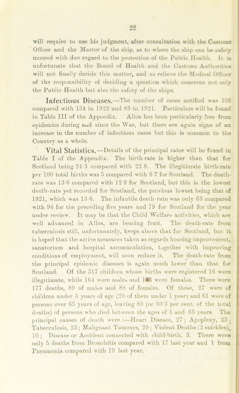 will require to use his judgment, after consultation with the Customs Officer and the Master of the ship, as to where the ship can be safely moored with due regard to the protection of the Public Health. It is unfortunate that the Board of Health and the Customs Authorities will not finally decide this matter, and so relieve the Medical Officer of the responsibility of deciding a question which concerns not the Public Health but also the safety of the ships. Infectious Diseases.—The number of cases notified was 105 compared with 134 in 1922 and 85 in 1921. Particulars will be found in Table III of the Appendix. Alloa has been particularly free from epidemics during and since the War, but there are again signs of an increase in the number of infectious cases but this is common to the Country as a whole. Vital Statistics.—Details of the principal rates will be found in Table I of the Appendix. The birth rate is higher than that for Scotland being 24-3 compared with 22 8. The illegitimate birth-rate per 100 total births was 5 compared with 6 7 for Scotland. The death- rate was 13-6 compared with 12 9 for Scotland, but this is the lowest death-rate yet recorded for Scotland, the previous lowest being that of 1921, which was 13 6. The infantile death-rate was only 63 compared with 96 for the preceding five years and 79 for Scotland for the year under review. It may be that the Child Welfare activities, which are well advanced in Alloa, are bearing fruit. The death-rate from tuberculosis still, unfortunately, keeps above that for Scotland, but it is hoped that the active measures taken as regards housing improvement, sanatorium and hospital accommodation, tjgether with improving conditions of employment, will soon reduce it. The death-rate from the principal epidemic diseases is again much lower than that for Scotland. Of the 317 children whose births were registered 16 were illegitimate, while 164 were males and ISo were females. There were 177 deaths, 89 of males and 88 of females. Of these, 27 were of children under 5 years of age (20 of them under 1 year) and 61 were of persons over 65 years of age, leaving S9 (or 50 3 per cent, of the total deaths) of persons who died between the ages of 5 and 65 years. The principal causes of death were :—Heart Disease, 27 ; Apoplexy, 25 • Tuberculosis, 23; Malignant Tumours, 20; Violent Deaths (2 suicides), 10; Disease or Accident connected with child-birth, 3. There were only' 5 deaths from Bronchitis compared with 17 last year and 1 from Pneumonia compared with 19 last year.