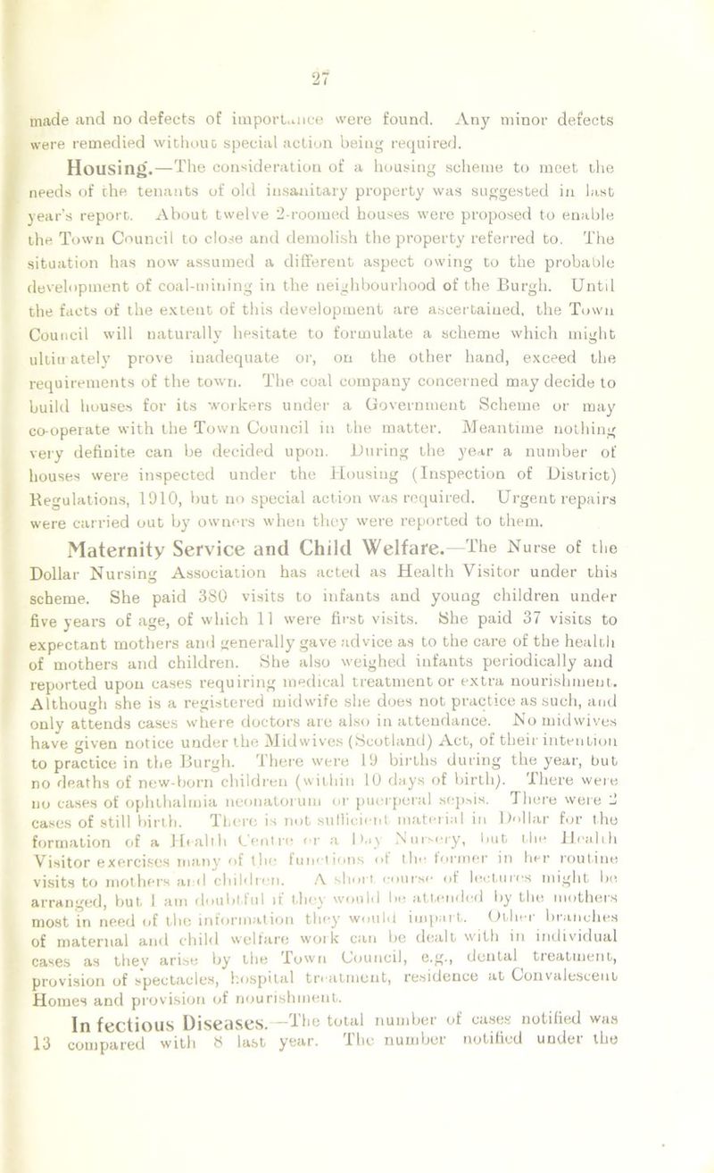 made and no defects of importance were found. Any minor defects were remedied without special action beiug required. Housing.—The consideration of a housing scheme to meet the needs of the tenants of old insanitary property was suggested in last year’s report. About twelve 2-roomed houses were proposed to enable the Town Council to close and demolish the property referred to. The situation has now assumed a different aspect owing to the probable development of coal-mining in the neighbourhood of the Burgh. Untd the facts of the extent of this development are ascertained, the Town Council will naturally hesitate to formulate a scheme which might ultimately prove inadequate or, on the other hand, exceed the requirements of the town. The coal company concerned may decide to build houses for its workers under a Government Scheme or may co-operate with the Town Council in the matter. Meantime nothing very definite can be decided upon. During the year a number of houses were inspected under the Housing (Inspection of District) Regulations, 1910, but no special action was required. Urgent repairs were carried out by owners when they were reported to them. Maternity Service and Child Welfare.—The Nurse of the Dollar Nursing Association has acted as Health Visitor under this scheme. She paid 380 visits to infants and young children under five years of age, of which 11 were first visits. She paid 37 visits to expectant mothers and generally gave advice as to the care of the health of mothers and children. She also weighed infants periodically and reported upon cases requiring medical treatment or extra nourishment. Although she is a registered midwife she does not practice as such, and only attends cases where doctors are also in attendance. No midwives have given notice under the Midwives (Scotland) Act, of their intention to practice in the Burgh. There were 19 births during the year, but no deaths of new-born children (within 10 days of birth). There were no cases of ophthalmia neonatorum or puerperal sepsis. There were 2 cases of still birth. There is not sufficient material in Dollar for the formation of a Health Centre or a Day Nursery, but the Health Visitor exercises many of the functions of the former in her routine visits to mothers and children. A short course of lectures might be arranged, but 1 am doubtful if they would be attended by the mothers most in need of the information they would impart. Uthn branches of maternal and child welfare work can he dealt with in individual cases as thev arise by the Town Council, e.g., dental treatment, provision of spectacles, hospital treatment, residence at Convalescent Homes and provision of nourishment. In fectious Diseases.—The total number of cases notified was 13 compared with 8 last year. The number notified under the
