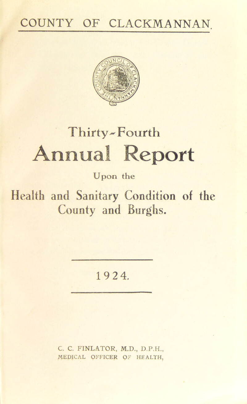 COUNTY OF CLACKMANNAN. Thirty-Fourth Annual Report Upon the Health and Sanitary Condition of the County and Burghs. 19 24. C. C. FINLATOR, M.D., D.P.H., MEDICAL OFFICER OF HEALTH,