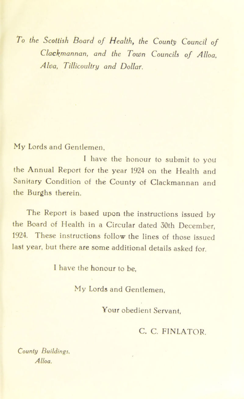 To the Scottish Board of Health, the Count}) Council of Clackmannan, and the Town Councils of Alloa, Alva, Tillicoultry and Dollar. My Lords and Gentlemen, I have the honour to submit to you the Annual Report for the year 1924 on the Health and Sanitary Condition of the County of Clackmannan and the Burghs therein. The Report is based upon the instructions issued by the Board of Health in a Circular dated 30th December, 1924. These instructions follow the lines of those issued last year, but there are some additional details asked for. I have the honour to be, My Lords and Gentlemen, Your obedient Servant, County Buildings, Alloa. C. C. FINLATOR.