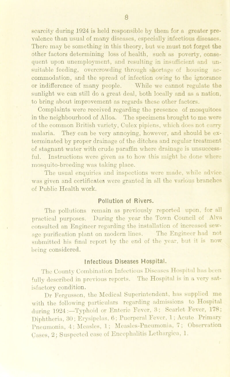 scarcity during 1924 is held responsible by them for a greater pre- valence than usual of many diseases, especially infectious diseases. There may be something in this theory, but we must not forget the other factors determining loss of health, such as poverty, conse- quent upon unemployment, and resulting in insufficient and un- suitable feeding, overcrowding through shortage of hou-ing ac- commodation, and the spread of infection owing to the ignorance or indifference of many people. While we cannot regulate the sunlight we can still do a great deal, both locally and as a nation, to bring about improvement as regards these other factors. Complaints were received regarding the presence of mosquitoes in the neighbourhood of Alloa. The specimens brought to me were of the common British variety, Culex pipiens, which does not c rrv malaria. They can be very annoying, however, and should be ex- terminated by proper drainage of the ditches and regular treatment of stagnant water with crude paraffin where drainage is unsuccess- ful. Instructions were given as to how this might be done when- mosquito-breeding was taking place. The usual enquiries and inspections were made, while advice was given and certificates were granted in all the various branches of Public Health work. Pollution of Rivers. The pollutions remain as previously reported upon, for all practical purposes. During the year the Town Council of Alva consulted an Engineer regarding the installation of increased sew- age purification plant on modern lines. The Engineer had not submitted his final report by the end of the year, but it is now being considered. Infectious Diseases Hospital. The County Combination Infectious Diseases Hospital has been fully described in previous reports. The Hospital is in a very sat- isfactory condition. Dr Fergusson, the Medical Superintendent, has supplied me with the following particulars regarding admissions to Hospital during 1924Typhoid or Enteric Fever, 3: Scarlet Fever, 178; Diphtheria, 30; Erysipelas, 6; Puerperal Fever, 1 : Acute Primary Pneumonia, 4; Measles, 1; Measles-Pneumonia, 7; Observation Cases, 2; Suspected case of Encephalitis Lethargica, 1.