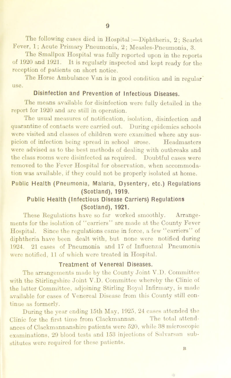 The following cases died in HospitalDiphtheria, 2; Scarlet Fever, 1; Acute Primary Pneumonia, 2; Measles-Pneumonia, 3. The Smallpox Hospital was fully reported upon in the reports of 1920 and 1921. It is regularly inspected and kept ready for the reception of patients on short notice. The Horse Ambulance Van is in good condition and in regular use. Disinfection and Prevention of Infectious Diseases. The means available for disinfection were fully detailed in the report for 1920 and are still in operation. The usual measures of notification, isolation, disinfection and quarantine of contacts were carried out. During epidemics schools were visited and classes of children were examined where any sus- picion of infection being spread in school arose. Headmasters were advised as to the best methods of dealing with outbreaks and the class rooms were disinfected as required. Doubtful cases were removed to the Fever Hospital for observation, when accommoda- tion was available, if they could not be properly isolated at home. Public Health (Pneumonia, Malaria, Dysentery, etc.) Regulations (Scotland), 1919. Public Health (Infectious Disease Carriers) Regulations (Scotland), 1921. These Regulations have so far worked smoothly. Arrange- ments for the isolation of “carriers” are made at the County Fever Hospital. Since the regulations came in force, a few “carriers” of diphtheria have been dealt with, but none were notified during 1924. 21 cases of Pneumonia and 17 of Influenzal Pneumonia were notified, 11 of which were treated in Hospital. Treatment of Venereal Diseases. The arrangements made by the County Joint V.D. Committee with the Stirlingshire Joint V.D. Committee whereby the Clinic of the latter Committee, adjoining Stirling Royal Infirmary, is made available for cases of Venereal Disease from this County still con- tinue as formerly. During the year ending 15th May, 1925, 24 cases attended the Clinic for the first time from Clackmannan. The total attend- ances of Clackmannanshire patients were 520, while 38 microscopic examinations, 29 blood tests and 153 injections of S'alvarsan sub- stitutes were required for these patients.
