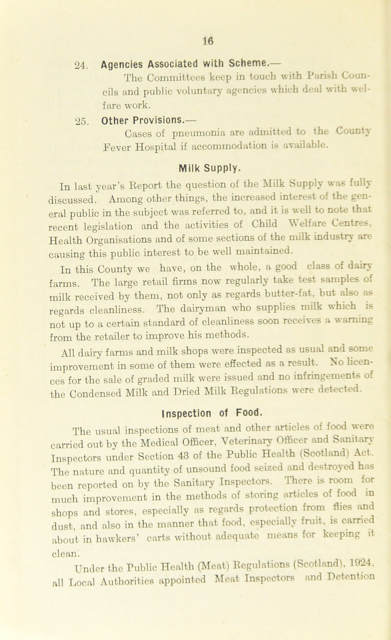 24. Agencies Associated with Scheme.— The Committees keep in touch with Parish Coun- cils and public voluntary agencies which deal with wel- fare work. 25. Other Provisions.— Cases of pneumonia are admitted to the County Fever Hospital if accommodation is available. Milk Supply. In last year’s Report the question of the Milk Supply was fully discussed. Among other things, the increased interest of the gen- eral public in the subject was referred to, and it is well to note that recent legislation and the activities of Child W elfare Centres, Health Organisations and of some sections of the milk industry are causing this public interest to be well maintained. In this County we have, on the whole, a good class oi dairy farms. The large retail firms now regularly take test samples of milk received by them, not only as regards butter-fat. but also as regards cleanliness. The dairyman who supplies milk which is not up to a certain standard of cleanliness soon receives a w aming from the retailer to improve his methods. All dairy farms and milk shops were inspected as usual and some improvement in some of them were effected as a result. No licen- ces for the sale of graded milk were issued and no infringements of the Condensed Milk and Dried Milk Regulations were detected. Inspection of Food. The usual inspections of meat and other articles of food were carried out by the Medical Officer, Veterinary Officer and Sanitary Inspectors under Section 43 of the Public Health (Scotland) Act. The nature and quantity of unsound food seized and destroyed has been reported on by the Sanitary Inspectors. There is room for much improvement in the methods of storing articles of food in shops and stores, especially as regards protection from flies and dust, and also in the manner that food, especially fruit, is carried about in hawkers’ carts without adequate means for keeping it clean. Under the Public Health (Meat) Regulations (Scotland). 1924, all Local Authorities appointed Meat Inspectors and Detention