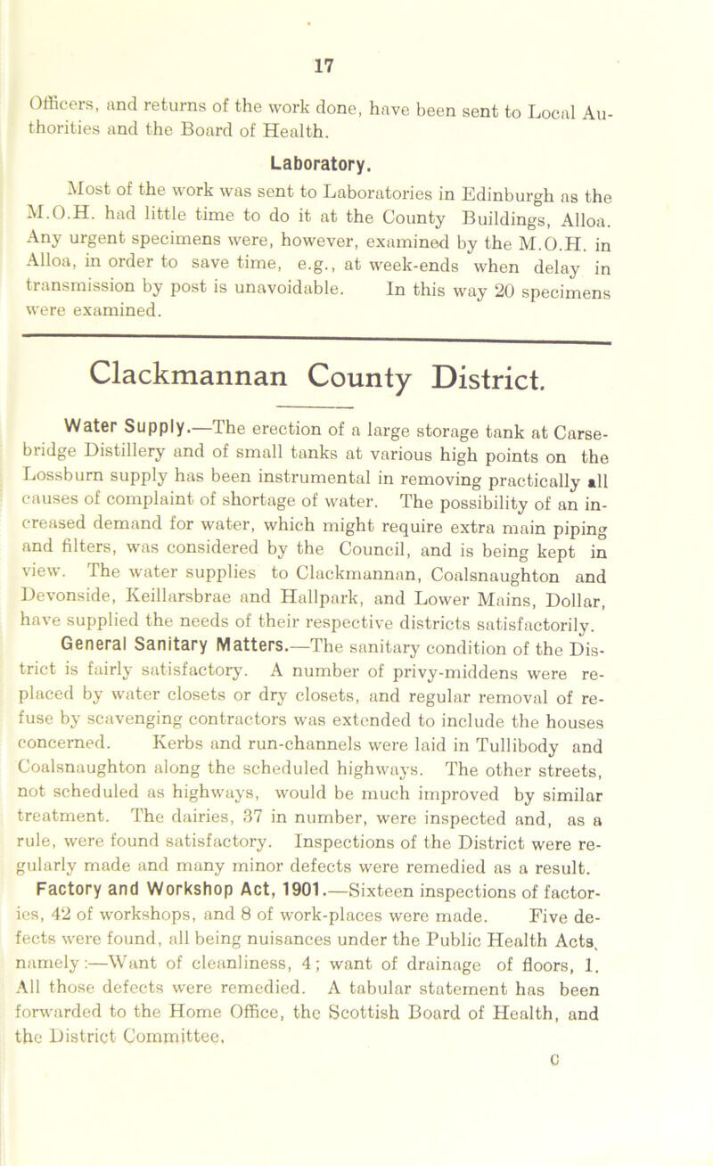 Officers, and returns of the work done, have been sent to Local Au- thorities and the Board of Health. Laboratory. Most of the work was sent to Laboratories in Edinburgh as the M.O.H. had little time to do it at the County Buildings, Alloa. Any urgent specimens were, however, examined by the M.O.H. in Alloa, in order to save time, e.g., at week-ends when delay in transmission by post is unavoidable. In this way 20 specimens were examined. Clackmannan County District. Water Supply.—The erection of a large storage tank at Carse- bridge Distillery and of small tanks at various high points on the Lossburn supply has been instrumental in removing practically til causes of complaint of shortage of water. The possibility of an in- creased demand for water, which might require extra main piping and filters, was considered by the Council, and is being kept in view. The water supplies to Clackmannan, Coalsnaughton and Devonside, Keillarsbrae and Hallpark, and Lower Mains, Dollar, have supplied the needs of their respective districts satisfactorily. General Sanitary Matters.—The sanitary condition of the Dis- trict is fairly satisfactory. A number of privy-middens were re- placed by water closets or dry closets, and regular removal of re- fuse by scavenging contractors was extended to include the houses concerned. Kerbs and run-channels were laid in Tullibody and Coalsnaughton along the scheduled highways. The other streets, not scheduled as highways, would be much improved by similar treatment. The dairies, 37 in number, were inspected and, as a rule, were found satisfactory. Inspections of the District were re- gularly made and many minor defects were remedied as a result. Factory and Workshop Act, 1901.—Sixteen inspections of factor- ies, 42 of workshops, and 8 of work-places were made. Five de- fects were found, all being nuisances under the Public Health Acts, namely:—Want of cleanliness, 4; want of drainage of floors, 1. All those defects were remedied. A tabular statement has been forwarded to the Home Office, the Scottish Board of Health, and the District Committee. c