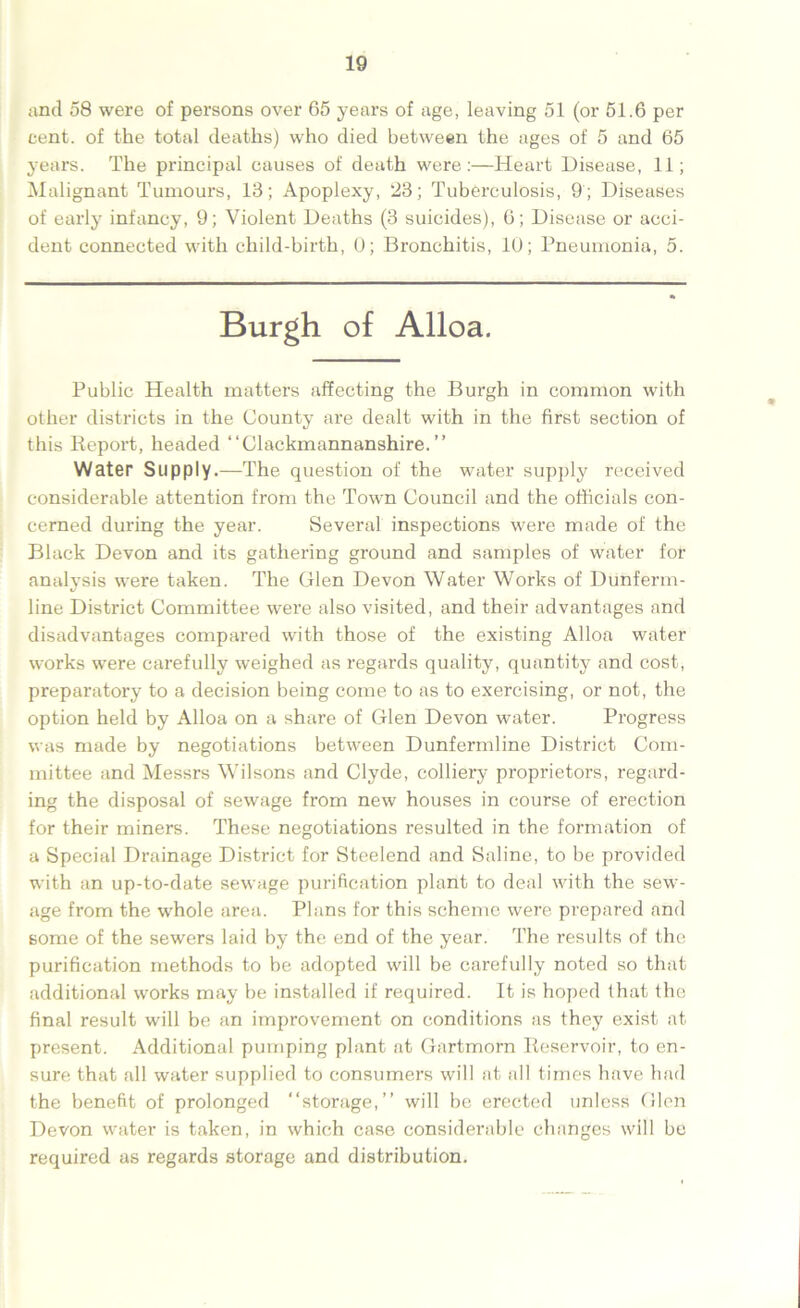 and 58 were of persons over 65 years of age, leaving 51 (or 51.6 per cent, of the total deaths) who died between the ages of 5 and 65 years. The principal causes of death were:—Heart Disease, 11; Malignant Tumours, 13; Apoplexy, 23; Tuberculosis, 9 ; Diseases of early infancy, 9; Violent Deaths (3 suicides), 6; Disease or acci- dent connected with child-birth, 0; Bronchitis, 10; Pneumonia, 5. Burgh of Alloa. Public Health matters affecting the Burgh in common with other districts in the County are dealt with in the first section of this Report, headed “Clackmannanshire.” Water Supply.—The question of the water supply received considerable attention from the Town Council and the officials con- cerned during the year. Several inspections were made of the Black Devon and its gathering ground and samples of water for analysis were taken. The Glen Devon Water Works of Dunferm- line District Committee were also visited, and their advantages and disadvantages compared with those of the existing Alloa water works were carefully weighed as regards quality, quantity and cost, preparatory to a decision being come to as to exercising, or not, the option held by Alloa on a share of Glen Devon water. Progress was made by negotiations between Dunfermline District Com- mittee and Messrs Wilsons and Clyde, colliery proprietors, regard- ing the disposal of sewage from new houses in course of erection for their miners. These negotiations resulted in the formation of a Special Drainage District for Steelend and Saline, to be provided with an up-to-date sewage purification plant to deal with the sew- age from the whole area. Plans for this scheme were prepared and some of the sewers laid by the end of the year. The results of the purification methods to be adopted will be carefully noted so that additional works may be installed if required. It is hoped that the final result will be an improvement on conditions as they exist at present. Additional pumping plant at Gartmorn Reservoir, to en- sure that all water supplied to consumers will at all times have had the benefit of prolonged “storage,” will be erected unless Glen Devon water is taken, in which case considerable changes will be required as regards storage and distribution.