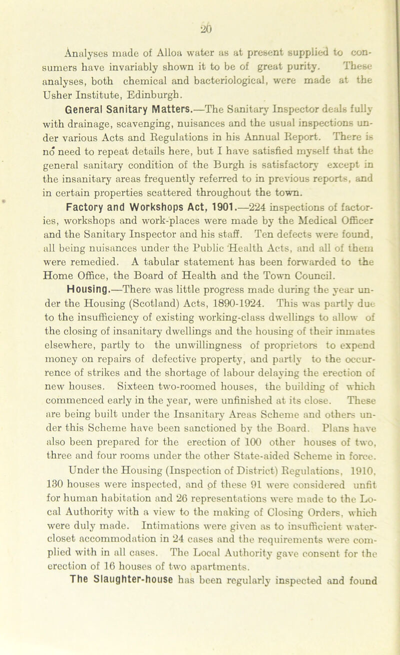 Analyses made of Alloa water as at present supplied to con- sumers have invariably shown it to be of great purity. Ihese analyses, both chemical and bacteriological, were made at the Usher Institute, Edinburgh. General Sanitary Matters.—The Sanitary Inspector deals fully with drainage, scavenging, nuisances and the usual inspections un- der various Acts and Regulations in his Annual Report. There is no need to repeat details here, but I have satisfied myself that the general sanitaiy condition of the Burgh is satisfacton- except in the insanitary areas frequently referred to in previous reports, and in certain properties scattered throughout the town. Factory and Workshops Act, 1901.—224 inspections of factor- ies, workshops and work-places were made by the Medical Officer and the Sanitary Inspector and his staff. Ten defects were found, all being nuisances under the Public Health Acts, and all of them were remedied. A tabular statement has been forwarded to the Home Office, the Board of Health and the Town Council. Housing.—There was little progress made during the year un- der the Housing (Scotland) Acts, 1890-1924. This was partly due to the insufficiency of existing working-class dwellings to allow of the closing of insanitary dwellings and the housing of their inmates elsewhere, partly to the unwillingness of proprietors to expend money on repairs of defective property, and partly to the occur- rence of strikes and the shortage of labour delaving the erection of new houses. Sixteen two-roomed houses, the building of which commenced early in the year, were unfinished at its close. These are being built under the Insanitary Areas Scheme and others un- der this Scheme have been sanctioned by the Board. Plans have also been prepared for the erection of 100 other houses of two, three and four rooms under the other State-aided Scheme in force. Under the Housing (Inspection of District) Regulations, 1910, 130 houses were inspected, and pf these 91 were considered unfit for human habitation and 26 representations were made to the Lo- cal Authority with a view to the making of Closing Orders, which were duly made. Intimations were given as to insufficient water- closet accommodation in 24 cases and the requirements were com- plied with in all cases. The Local Authority gave consent for the erection of 16 houses of two apartments. The Slaughter-house has been regularly inspected and found