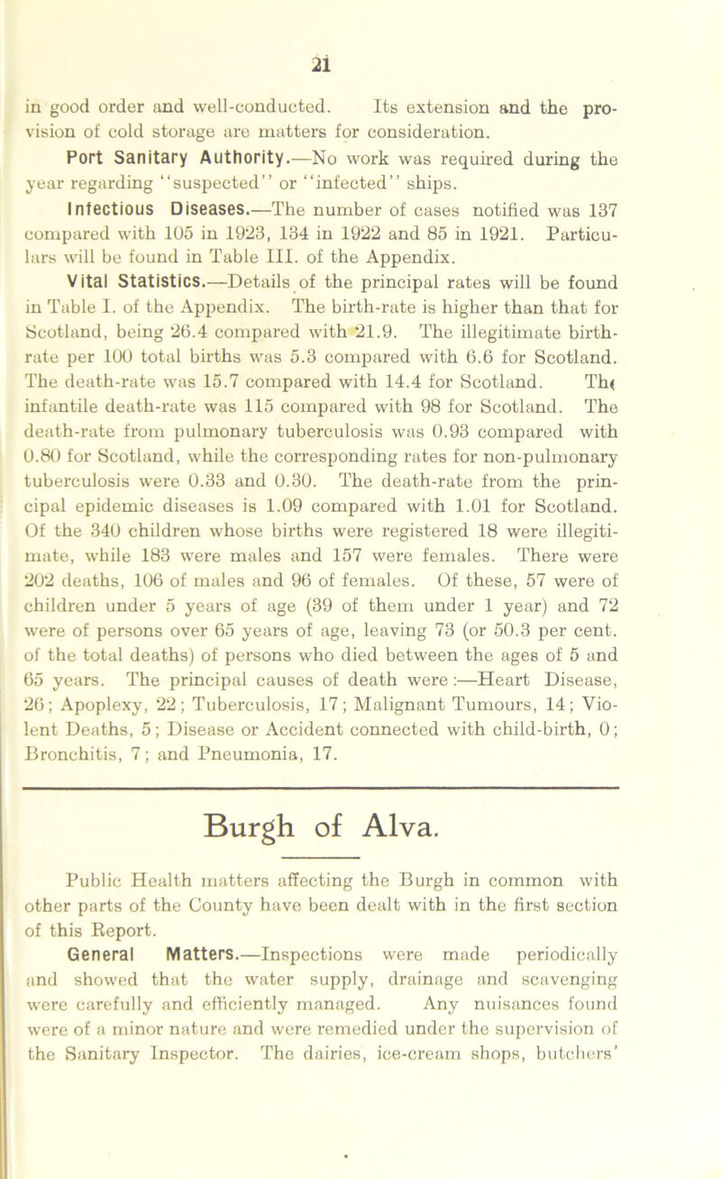 in good order and well-conducted. Its extension and the pro- vision of cold storage are matters for consideration. Port Sanitary Authority.—No work was required during the year regarding “suspected” or “infected” ships. Infectious Diseases.—The number of cases notified was 137 compared with 105 in 1923, 134 in 1922 and 85 in 1921. Particu- lars will be found in Table III. of the Appendix. Vital Statistics.—Details of the principal rates will be found in Table I. of the Appendix. The birth-rate is higher than that for Scotland, being 26.4 compared with 21.9. The illegitimate birth- rate per 100 total births was 5.3 compared with 6.6 for Scotland. The death-rate was 15.7 compared with 14.4 for Scotland. Th< infantile death-rate was 115 compared with 98 for Scotland. The death-rate from pulmonary tuberculosis was 0.93 compared with 0.80 for Scotland, while the corresponding rates for non-pulmonary tuberculosis were 0.33 and 0.30. The death-rate from the prin- cipal epidemic diseases is 1.09 compared with 1.01 for Scotland. Of the 340 children whose births were registered 18 were illegiti- mate, while 183 were males and 157 were females. There were 202 deaths, 106 of males and 96 of females. Of these, 57 were of children under 5 years of age (39 of them under 1 year) and 72 were of persons over 65 years of age, leaving 73 (or 50.3 per cent, of the total deaths) of persons who died between the ages of 5 and 65 years. The principal causes of death were :—Heart Disease, 26; Apoplexy, 22; Tuberculosis, 17; Malignant Tumours, 14; Vio- lent Deaths, 5; Disease or Accident connected with child-birth, 0; Bronchitis, 7; and Pneumonia, 17. Burgh of Alva. Public Health matters affecting the Burgh in common with other parts of the County have been dealt with in the first section of this Report. General Matters.—Inspections were made periodically and showed that the water supply, drainage and scavenging wrere carefully and efficiently managed. Any nuisances found were of a minor nature and were remedied under the supervision of the Sanitary Inspector. The dairies, ice-cream shops, butchers’