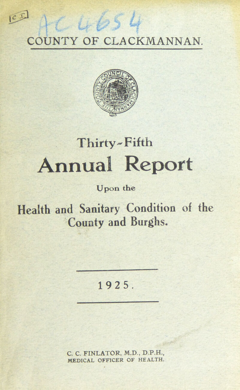 . I i ^ w • § COUNTY OF CLACKMANNAN. Thirty-Fifth Annual Report Upon the Health and Sanitary Condition of the County and Burghs. 192 5. C. C. FINLATOR, M.D., D.P.H., MEDICAL OFFICER OF HEALTH.