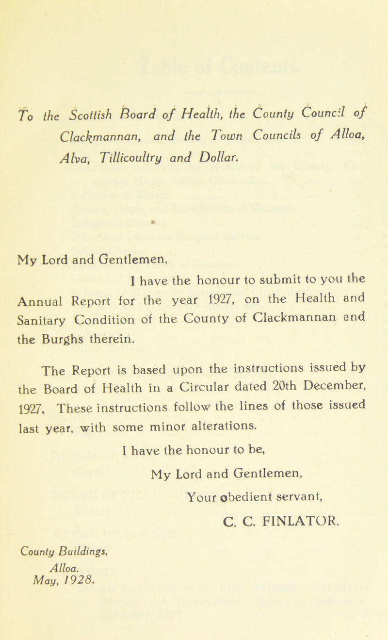 To the Scottish Board of Health, the County Council of Clackmannan, and the Town Councils of Alloa, Alva, Tillicoultry and Dollar. My Lord and Gentlemen, I have the honour to submit to you the Annual Report for the year 1927, on the Health and Sanitary Condition of the County of Clackmannan and the Burghs therein. The Report is based upon the instructions issued by the Board of Health in a Circular dated 20th December, 1927. These instructions follow the lines of those issued last year, with some minor alterations. 1 have the honour to be, My Lord and Gentlemen, County Buildings, Alloa. May, 1928. Your obedient servant, C. C. FINLATOR.
