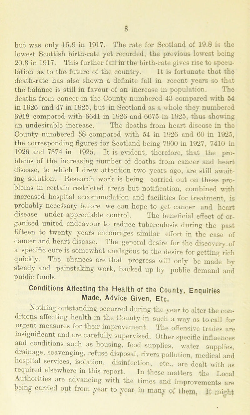 but was only 15.9 in 1917. The rate for Scotland of 19.8 is the lowest Scottish birth-rate yet recorded, the previous lowest being 20.3 in 1917. This further fail in the birth-rate gives rise to specu- lation as to the future of the country. It is fortunate that the death-rate has also shown a definite fall in recent years so that the balance is still in favour of an increase in population. The deaths from cancer in the County numbered 43 compared with 54 in 1926 and 47 in 1925, but in Scotland as a whole thev numbered 6918 compared with 6641 in 1926 and 6675 in 1925, thus showing an undesirable increase. The deaths from heart disease in the County numbered 58 compared with 54 in 1926 and 60 in 1925, the corresponding figures for Scotland being 7900 in 1927 , 7410 in 1926 and 7374 in 1925. It is evident, therefore, that the pro- blems of the increasing number of deaths from cancer and heart disease, to which I drew attention two years ago, are still await- ing solution. Research work is being carried out on these pro- blems in certain restricted areas but notification, combined with increased hospital accommodation and facilities for treatment, is probably neces'sary before we can hope to get cancer and heart disease under appreciable control. The beneficial effect of or- ganised united endeavour to reduce tuberculosis during the past fifteen to twenty years encourages similar effort in the case of cancer and heart disease. The general desire for the discovery of a specific cure is somewhat analagous to the desire for getting rich quickly. The chances are that progress will only be made by steady and painstaking work, backed up by public demand and public funds. Conditions Affecting the Health of the County, Enquiries Made, Advice Given, Etc. Nothing outstanding occurred during the year to alter the con- ditions affecting health in the County in such a way as to call for urgent measures for their improvement. The offensive trades lire insignificant and are carefully supervised. Other specific influences and conditions such as housing, food supplies, water supplies, drainage, scavenging, refuse disposal, rivers pollution, medical and hospital services, isolation, disinfection, etc., are dealt with as required elsewhere in this report. In these matters the Local Authorities are advancing with the times and improvements are being carried out from year to year in many of them, It might