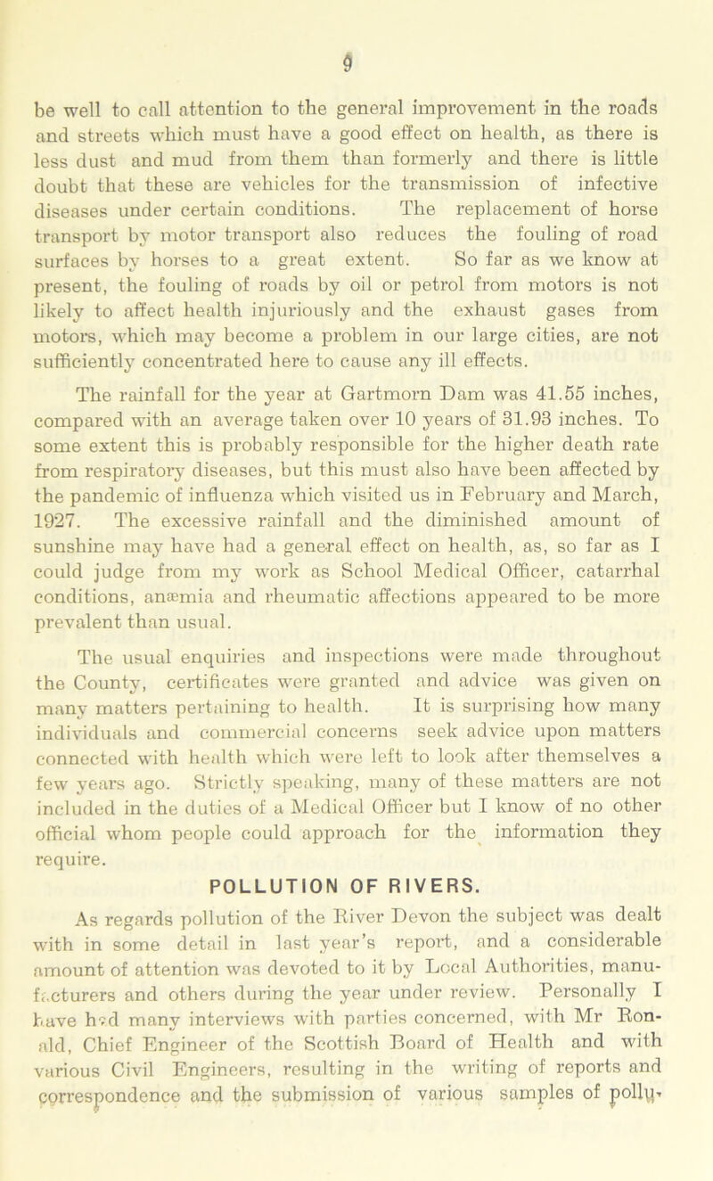 be well to call attention to the general improvement in the roads and streets which must have a good effect on health, as there is less dust and mud from them than formerly and there is little doubt that these are vehicles for the transmission of infective diseases under certain conditions. The replacement of horse transport by motor transport also reduces the fouling of road surfaces by horses to a great extent. So far as we know at present, the fouling of roads by oil or petrol from motors is not likely to affect health injuriously and the exhaust gases from motors, which may become a problem in our large cities, are not sufficiently concentrated here to cause any ill effects. The rainfall for the year at Gartmorn Dam was 41.55 inches, compared with an average taken over 10 years of 31.93 inches. To some extent this is probably responsible for the higher death rate from respiratory diseases, but this must also have been affected by the pandemic of influenza which visited us in February and March, 1927. The excessive rainfall and the diminished amount of sunshine may have had a general effect on health, as, so far as I could judge from my work as School Medical Officer, catarrhal conditions, anaemia and rheumatic affections appeared to be more prevalent than usual. The usual enquiries and inspections were made throughout the County, certificates were granted and advice was given on many matters pertaining to health. It is surprising how many individuals and commercial concerns seek advice upon matters connected with health which were left to look after themselves a few years ago. Strictly speaking, many of these matters are not included in the duties of a Medical Officer but I know of no other official whom people could approach for the information they require. POLLUTION OF RIVERS. As regards pollution of the River Devon the subject was dealt with in some detail in last year’s report, and a considerable amount of attention was devoted to it by Local Authorities, manu- facturers and others during the year under review. Personally I have h?d many interviews with parties concerned, with Mr Ron- ald, Chief Engineer of the Scottish Board of Health and with various Civil Engineers, resulting in the writing of reports and correspondence and the submission of various samples of polly-.