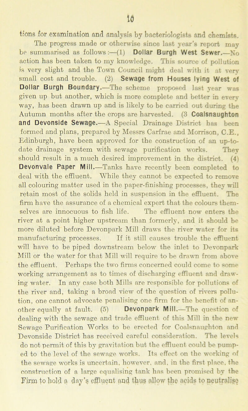 tions for examination and analysis by bacteriologists and chemists. The progress made or otherwise since last year’s report may be summarised as follows:—(1) Dollar Burgh West Sewer.—No action has been taken to my knowledge. This source of pollution is very slight and the Town Council might deal with it at very small cost and trouble. (2) Sewage from Houses lying West of Dollar Burgh Boundary.—The scheme proposed last year w s given up but another, which is more complete and better in even- way, has been drawn up and is likely to be carried out during the Autumn months after the crops are harvested. (3 Coalsnaughton and Devonside Sewage.—A Special Drainage District has been formed and plans, prepared by Messrs Carfrae and Morrison, C.E., Edinburgh, have been approved for the construction of an up-to- date drainage system with sewage purification works. They should result in a much desired improvement in the district. (4) Devonvale Paper Mill.—Tanks have recently been completed to deal with the effluent. While they cannot be expected to remove all colouring matter used in the paper-finishing processes, they will retain most of the solids held in suspension in the effluent. The firm have the assurance of a chemical expert that the colours them- selves are innocuous to fish life. The effluent now enters the river at a point higher upstream than formerly, and it should be more diluted before Devonpark Mill draws the river water for its manufacturing processes. If it still causes trouble the effluent will have to be piped downstream below the inlet to Devonpark Mill or the water for that Mill will require to be drawn from above the effluent. Perhaps the two firms concerned could come to some working arrangement as to times of discharging effluent and draw- ing water. In any case both Mills are responsible for pollutions of the river and, taking a broad view of the question of rivers pollu- tion, one cannot advocate penalising one firm for the benefit of an- other equally at fault. (5) Devonpark Mill.—The question of dealing with the sewage and trade effluent of this Mill in the new Sewage Purification Works to be erected for Coalsnaughton and Devonside District has received careful consideration. The levels do not permit of this by gravitation but the effluent could be pump- ed to the level of the sewage works. Its effect on the working of the sewage works is uncei-tain. however, and, in the first place, the construction of a lai’ge equalising tank has been promised by the Firm to hold a day’s effluent and thus allow the acids to neutralise