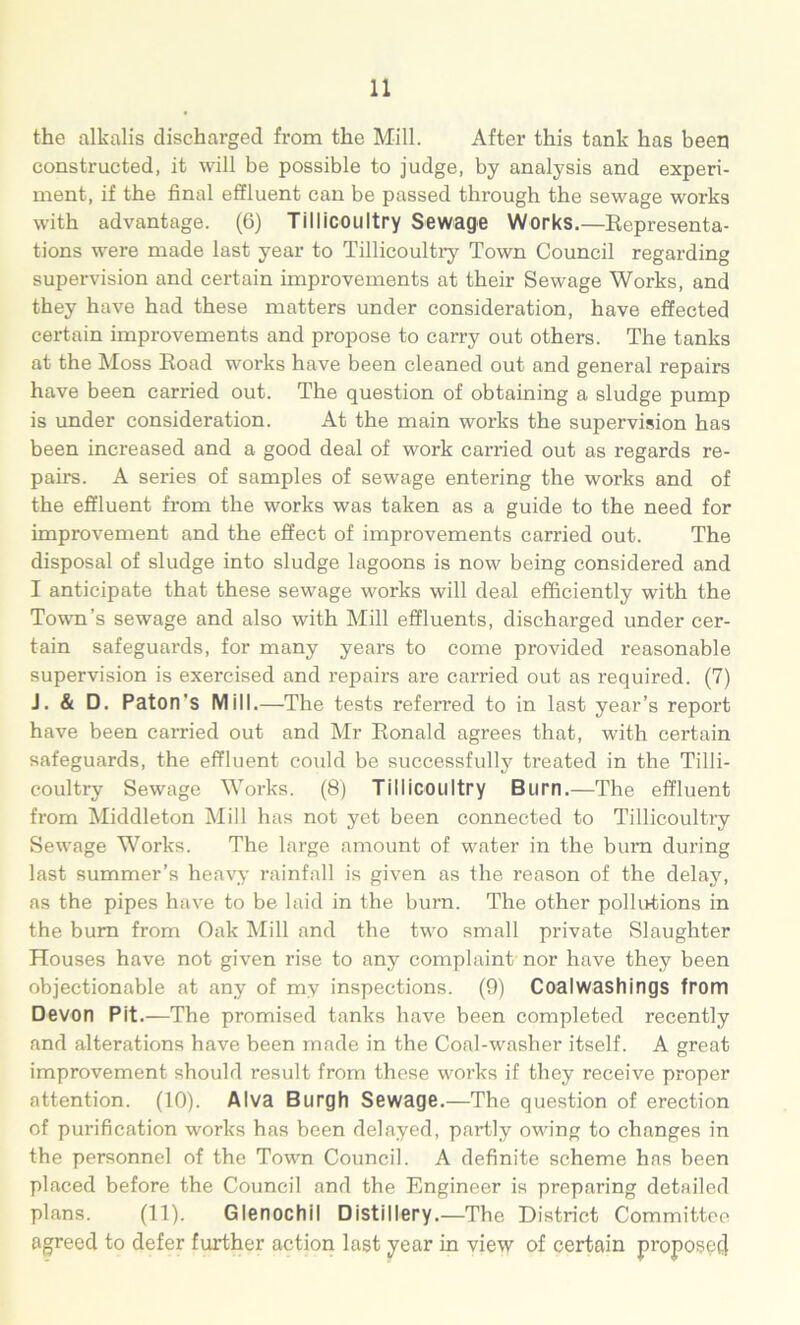 the alkalis discharged from the Mill. After this tank has been constructed, it will be possible to judge, by analysis and experi- ment, if the final effluent can be passed through the sewage works with advantage. (6) Tillicoultry Sewage Works.—Representa- tions -were made last year to Tillicoultry Town Council regarding supervision and certain improvements at their Sewage Works, and they have had these matters under consideration, have effected certain improvements and propose to carry out others. The tanks at the Moss Road works have been cleaned out and general repairs have been earned out. The question of obtaining a sludge pump is under consideration. At the main works the supervision has been increased and a good deal of work carried out as regards re- pairs. A series of samples of sewage entering the works and of the effluent from the works was taken as a guide to the need for improvement and the effect of improvements carried out. The disposal of sludge into sludge lagoons is now being considered and I anticipate that these sewage works will deal efficiently with the Town’s sewage and also with Mill effluents, discharged under cer- tain safeguards, for many years to come provided reasonable supervision is exercised and repairs are carried out as required. (7) J. & D. Paton's Mill.—The tests referred to in last year’s report have been carried out and Mr Ronald agrees that, with certain safeguards, the effluent could be successfully treated in the Tilli- coultry Sewage Works. (8) Tillicoultry Burn.—The effluent from Middleton Mill has not yet been connected to Tillicoultry Sewage Works. The large amount of water in the bum during last summer’s heavy rainfall is given as the reason of the delay, as the pipes have to be laid in the burn. The other pollutions in the bum from Oak Mill and the two small private Slaughter Houses have not given rise to any complaint nor have they been objectionable at any of my inspections. (9) Coalwashings from Devon Pit.—The promised tanks have been completed recently and alterations have been made in the Coal-washer itself. A great improvement should result from these works if they receive proper attention. (10). Alva Burgh Sewage.—The question of erection of purification works has been delayed, partly owing to changes in the personnel of the Town Council. A definite scheme has been placed before the Council and the Engineer is preparing detailed plans. (11). Glenochil Distillery.—The District Committee agreed to defer further action last year in view of certain proposes}