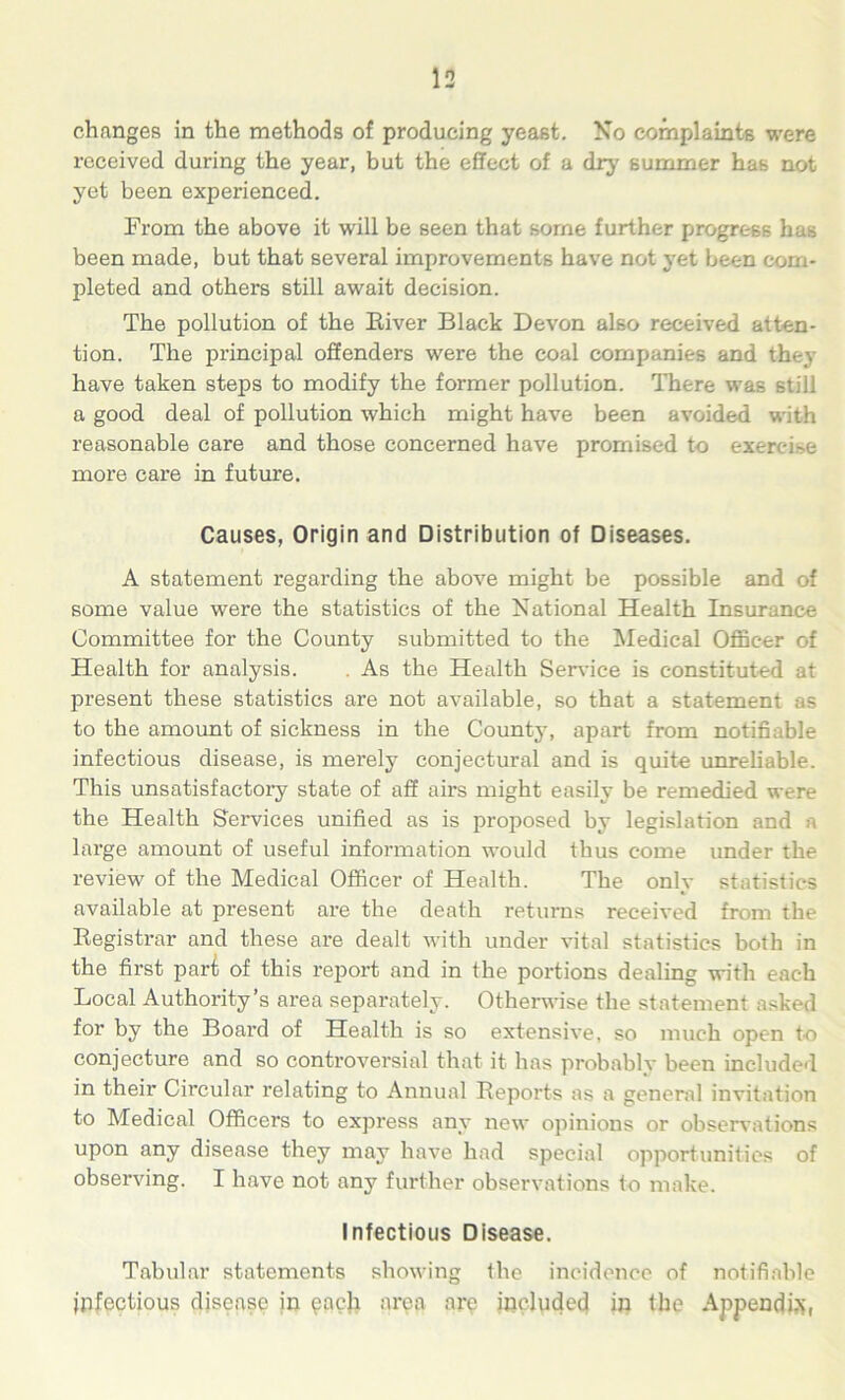 changes in the methods of producing yeast. No complaints were received during the year, but the effect of a dry summer has not yet been experienced. From the above it will be seen that some further progress has been made, but that several improvements have not yet been com- pleted and others still await decision. The pollution of the River Black Devon also received atten- tion. The principal offenders were the coal companies and they have taken steps to modify the former pollution. There was still a good deal of pollution which might have been avoided with reasonable care and those concerned have promised to exercise more care in future. Causes, Origin and Distribution of Diseases. A statement regarding the above might be possible and of some value were the statistics of the National Health Insurance Committee for the County submitted to the Medical Officer of Health for analysis. . As the Health Service is constituted at present these statistics are not available, so that a statement as to the amount of sickness in the County, apart from notifiable infectious disease, is merely conjectural and is quite unreliable. This unsatisfactory state of aff airs might easily be remedied were the Health Services unified as is proposed by legislation and a large amount of useful information would thus come under the review of the Medical Officer of Health. The only statistics available at present are the death returns received from the Registrar and these are dealt with under vital statistics both in the first part of this report and in the portions dealing with each Local Authority’s area separately. Otherwise the statement asked for by the Board of Health is so extensive, so much open t-o conjecture and so controversial that it has probably been included in their Circular relating to Annual Reports as a general invitation to Medical Officers to express any new opinions or observations upon any disease they may have had special opportunities of observing. I have not any further observations to make. Infectious Disease. Tabular statements showing ihe incidence of notifiable infectious disease in each area are included in the Appendix,