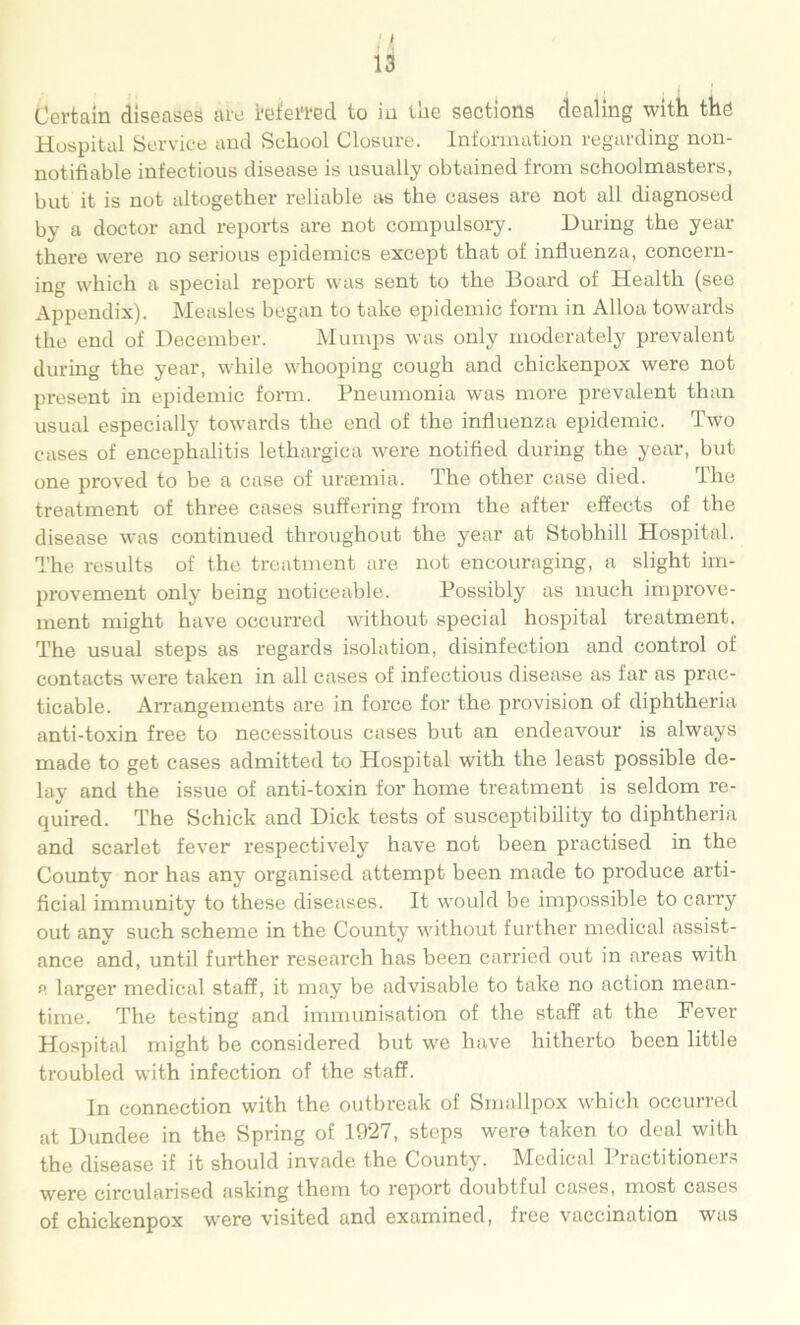 is Certain diseases are i'eieifed to in ine sections dealing with the Hospital Service and School Closure. Information regarding non- notifiable infectious disease is usually obtained from schoolmasters, but it is not altogether reliable as the cases are not all diagnosed by a doctor and reports are not compulsory. During the year there were no serious epidemics except that of influenza, concern- ing which a special report was sent to the Board of Health (see Appendix). Measles began to take epidemic form in Alloa towards the end of December. Mumps was only moderately prevalent during the year, while whooping cough and chickenpox were not present in epidemic form. Pneumonia was more prevalent than usual especially towards the end of the influenza epidemic. Two cases of encephalitis lethargica were notified during the year, but one proved to be a case of urtemia. The other case died. The treatment of three cases suffering from the after effects of the disease was continued throughout the year at Stobhill Hospital. The results of the treatment are not encouraging, a slight im- provement only being noticeable. Possibly as much improve- ment might have occurred without special hospital treatment. The usual steps as regards isolation, disinfection and control of contacts were taken in all cases of infectious disease as far as prac- ticable. Arrangements are in force for the provision of diphtheria anti-toxin free to necessitous cases but an endeavour is always made to get cases admitted to Hospital with the least possible de- lay and the issue of anti-toxin for home treatment is seldom re- quired. The Schick and Dick tests of susceptibility to diphtheria and scarlet fever respectively have not been practised in the County nor has any organised attempt been made to produce arti- ficial immunity to these diseases. It would be impossible to carry out any such scheme in the County without further medical assist- ance and, until fur’ther research has been carried out in areas with a larger medical staff, it may be advisable to take no action mean- time. The testing and immunisation of the staff at the Fever Hospital might be considered but we have hitherto been little troubled with infection of the staff. In connection with the outbreak of Smallpox which occurred at Dundee in the Spring of 1927, steps were taken to deal with the disease if it should invade the County. Medical Practitioners were circularised asking them to report doubtful cases, most cases of chickenpox were visited and examined, free vaccination was