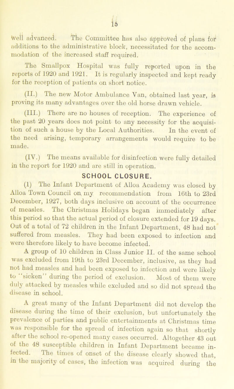 is \vell advanced. The Committee has also approved of plans fol* additions to the administrative block, necessitated for the accom- modation of the increased staff required. The Smallpox Hospital was fully reported upon in the reports of 1920 and 1921. It is regularly inspected and kept ready for the reception of patients on short notice. (II.) The new Motor Ambulance Van, obtained last year, is proving its many advantages over the old horse drawn vehicle. (III.) There are no houses of reception. The experience of the past 20 years does not point to any necessity for the acquisi- tion of such a house by the Local Authorities. In the event of the need arising, temporary arrangements would require to be made. (IV.) The means available for disinfection were fully detailed in the report for 1920 and are still in operation. SCHOOL CLOSURE. (1) The Infant Department of Alloa Academy was closed by Alloa Town Council on my recommendation from 16th to 23rd December, 1927, both days inclusive on account of the occurrence of measles. The Christmas Holidays began immediately after this period so that the actual period of closure extended for 19 days. Out of a total of 72 children in the Infant Department, 48 had not suffered from measles. They had been exposed to infection and were therefore likely to have become infected. A group of 10 children in Class Junior II. of the same school was excluded from 19th to 23rd December, inclusive, as they had not had measles and had been exposed to infection and were likely to '“sicken” during the period of exclusion. Most of them were duly attacked by measles while excluded and so did not spread the disease in school. A great many of the Infant Department did not develop the disease during the time of their exclusion, but unfortunately the prevalence of parties and public entertainments at Christmas time was responsible for the spread of infection again so that shortly after the school re-opened many cases occurred. Altogether 43 out of the 48 susceptible children in Infant Department became in- fected. The times of onset of the disease clearly showed that, in the majority of cases, the infection was acquii’cd during the