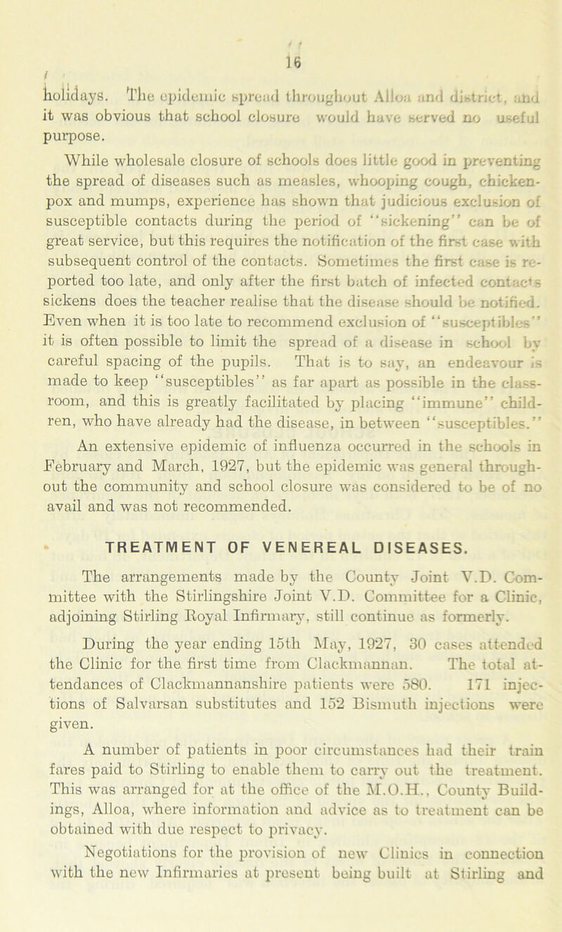 / • holidays. The epidemic spread throughout Alloa and district, and it was obvious that school closure would have served no useful purpose. While wholesale closure of schools does little good in preventing the spread of diseases such as measles, whooping cough, chicken- pox and mumps, experience has shown that judicious exclusion of susceptible contacts during the period of “sickening” can be of great service, but this requires the notification of the first case with subsequent control of the contacts. Sometimes the first case is re- ported too late, and only after the first batch of infected e sickens does the teacher realise that the disease should be notified. Even when it is too late to recommend exclusion of “susceptible-’’ it is often possible to limit the spread of a disease in school by careful spacing of the pupils. That is to say, an endeavour is made to keep “susceptibles” as far apart as possible in the class- room, and this is greatly facilitated by placing “immune” child- ren, who have already had the disease, in between “susceptibles.” An extensive epidemic of influenza occurred in the schools in February and March, 1927, but the epidemic was general through- out the community and school closure was considered to be of no avail and was not recommended. TREATMENT OF VENEREAL DISEASES. The arrangements made by the County Joint V.D. Com- mittee with the Stirlingshire Joint V.D. Committee for a Clinic, adjoining Stirling Royal Infirmary, still continue as formerly. During the year ending loth May, 1927, 30 cases attended the Clinic for the first time from Clackmannan. The total at- tendances of Clackmannanshire patients were 580. 171 injec- tions of Salvarsan substitutes and 152 Bismuth injections were given. A number of patients in poor circumstances had their train fares paid to Stirling to enable them to carry out the treatment. This was arranged for at the office of the M.O.H., County Build- ings, Alloa, where information and advice as to treatment can be obtained with due respect to privacy. Negotiations for the provision of new Clinics in connection with the new Infirmaries at present being built at Stirling and