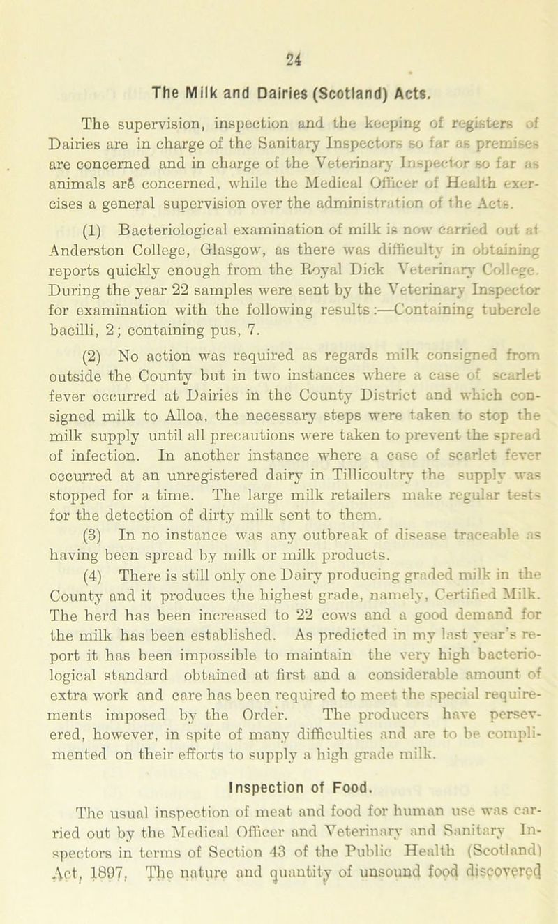The Milk and Dairies (Scotland) Acts. The supervision, inspection and the keeping of registers of Dairies are in charge of the Sanitary Inspectors so iar as premi are concerned and in charge of the Veterinary Inspector so far as animals ar& concerned, while the Medical Officer of Health exer- cises a general supervision over the administration of the Acts. (1) Bacteriological examination of milk is now carried out at Anderston College, Glasgow, as there was difficulty in obtaining reports quickly enough from the Royal Dick Veterinary College. During the year 22 samples were sent by the Veterinary Inspector for examination with the following results:—Containing tubercle bacilli, 2; containing pus, 7. (2) No action was required as regards milk consigned from outside the County but in two instances where a ease of scarlet fever occurred at Dairies in the County District and which con- signed milk to Alloa, the necessary steps were taken to stop the milk supply until all precautions were taken to prevent the spread of infection. In another instance where a case of scarlet fever occurred at an unregistered dairy in Tillicoultry the supply was stopped for a time. The large milk retailers make regular tests for the detection of dirty milk sent to them. (3) In no instance was any outbreak of disease traceable as having been spread by milk or milk products. (4) There is still only one Dairy producing graded milk in the County and it produces the highest grade, namely, Certified Milk. The herd has been increased to 22 cows and a good demand for the milk has been established. As predicted in my last year’s re- port it has been impossible to maintain the very high bacterio- logical standard obtained at first and a considerable amount of extra woi’k and care has been required to meet the special require- ments imposed by the Order. The producers have persev- ered, however, in spite of many difficulties and are to be compli- mented on their efforts to supply a high grade milk. Inspection of Food. The usual inspection of meat and food for human use was car- ried out by the Medical Officer and Veterinary and Sanitary In- spectors in terms of Section 43 of the Public Health (Scotland) .-\ct; 1897. The nature and quantity of unsound food discovered