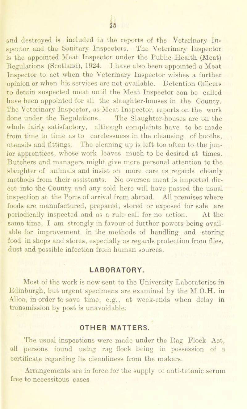 and destroyed is included in the reports of the Veterinary In- spector and the Sanitary Inspectors. The Veterinary Inspector is the appointed Meat Inspector under the Public Health (Meat) Regulations (Scotland), 1924. I have also been appointed a Meat Inspector to act when the Veterinary Inspector wishes a further opinion or when his services are not available. Detention Officers to detain suspected meat until the Meat Inspector can be called have been appointed for all the slaughter-houses in the County. The Veterinary Inspector, as Meat Inspector, reports on the work done under the Regulations. The Slaughter-houses are on the whole fairly satisfactory, although complaints have to be made from time to time as to carelessness in the cleansing of booths, utensils and fittings. The cleaning up is left too often to the jun- ior apprentices, whose work leaves much to be desired at times. Butchers and managers might give more personal attention to the slaughter of animals and insist on more care as regards cleanly methods from their assistants. No oversea meat is imported dir- ect into the County and any sold here will have passed the usual inspection at the Ports of arrival from abroad. All premises where foods are manufactured, prepared, stored or exposed for sale are periodically inspected and as a rule call for no action. At the same time, I am strongly in favour of further powers being avail- able for improvement in the methods of handling and storing food in shops and stores, especially as regards protection from flies, dust and possible infection from human sources. LABORATORY. Most of the work is now sent to the University Laboratories in Edinburgh, but urgent specimens are examined by the M.O.H. in Alloa, in order to save time, e.g., at week-ends when delay in transmission by post is unavoidable. OTHER MATTERS. The usual inspections were made under the Rag Flock Act, all persons found using rag flock being in possession of a certificate regarding its cleanliness from the makers. Arrangements are in force for the supply of anti-tetanic scrum free to necessitous cases