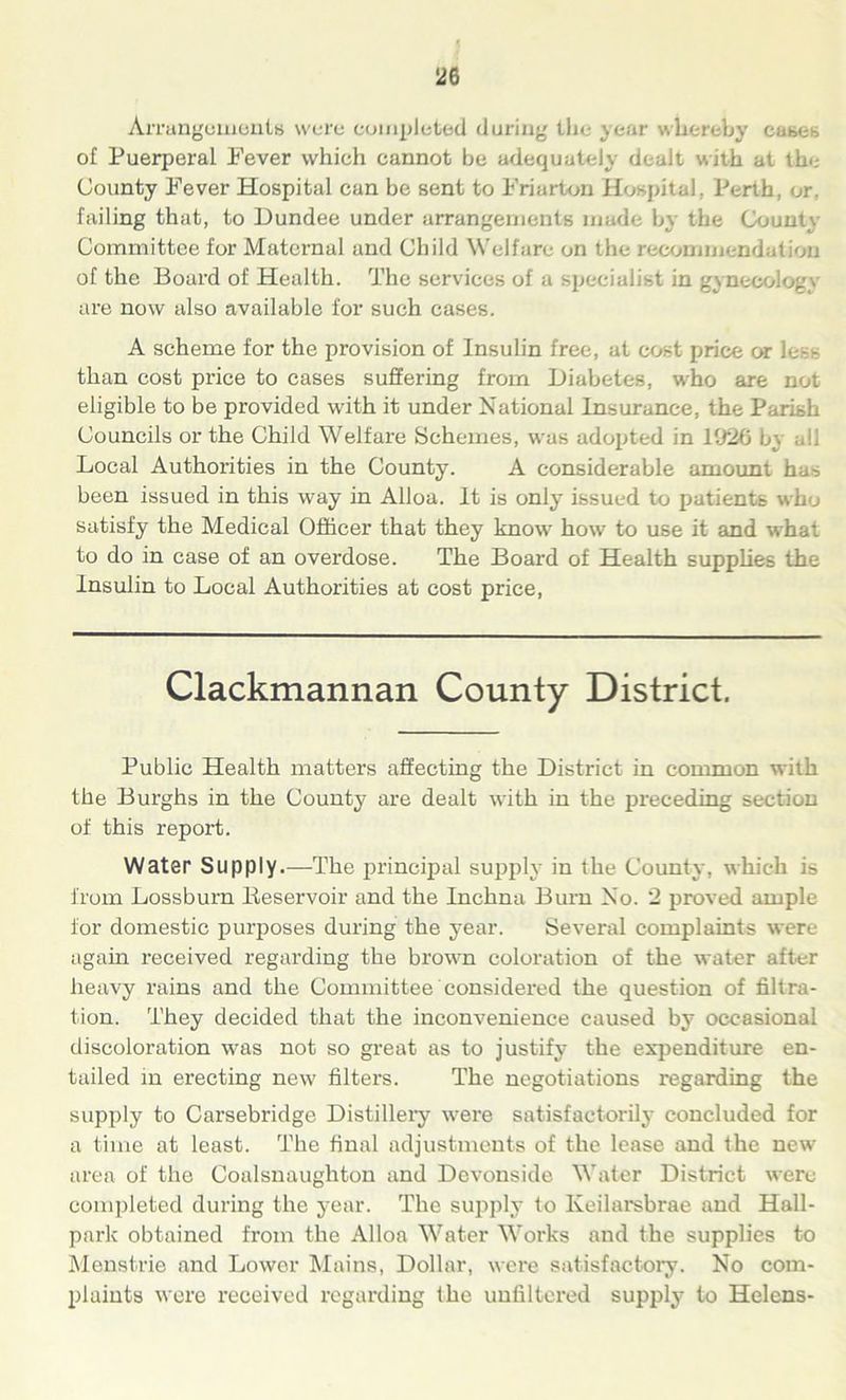 Arrangements were completed during the year whereby cases of Puerperal Fever which cannot be adequately dealt with at the County Fever Hospital can be sent to Friarton Hospital, Perth, or, failing that, to Dundee under arrangements made by the Count;. Committee for Maternal and Child Welfare on the recommendation of the Board of Health. The services of a specialist in gynecology are now also available for such cases. A scheme for the provision of Insulin free, at cost price car less than cost price to cases suffering from Diabetes, who are not eligible to be provided with it under National Insurance, the Parish Councils or the Child Welfare Schemes, was adopted in 19*26 b\ all Local Authorities in the County. A considerable amount has been issued in this way in Alloa. It is only issued to patients who satisfy the Medical Officer that they know how to use it and what to do in case of an overdose. The Board of Health supplies the Insulin to Local Authorities at cost price, Clackmannan County District. Public Health matters affecting the District in common with the Burghs in the County are dealt with in the preceding section of this report. Water Supply.—The principal supply in the County, which is from Lossburn Beservoir and the Inchna Burn No. 2 proved ample for domestic purposes during the year. Several complaints were again received regarding the brown coloration of the water after heavy rains and the Committee considered the question of filtra- tion. They decided that the inconvenience caused by occasional discoloration was not so great as to justify the expenditure en- tailed in erecting new filters. The negotiations regarding the supply to Carsebridge Distillery were satisfactorily concluded for a time at least. The final adjustments of the lease and the new area of the Coalsnaughton and Devonside Water District were completed during the year. The supply to Keilarsbrae and Hall- park obtained from the Alloa Water Works and the supplies to Menstrie and Lower Mains, Dollar, were satisfactory. No com- plaints were received regarding the unfiltered supply to Helens-