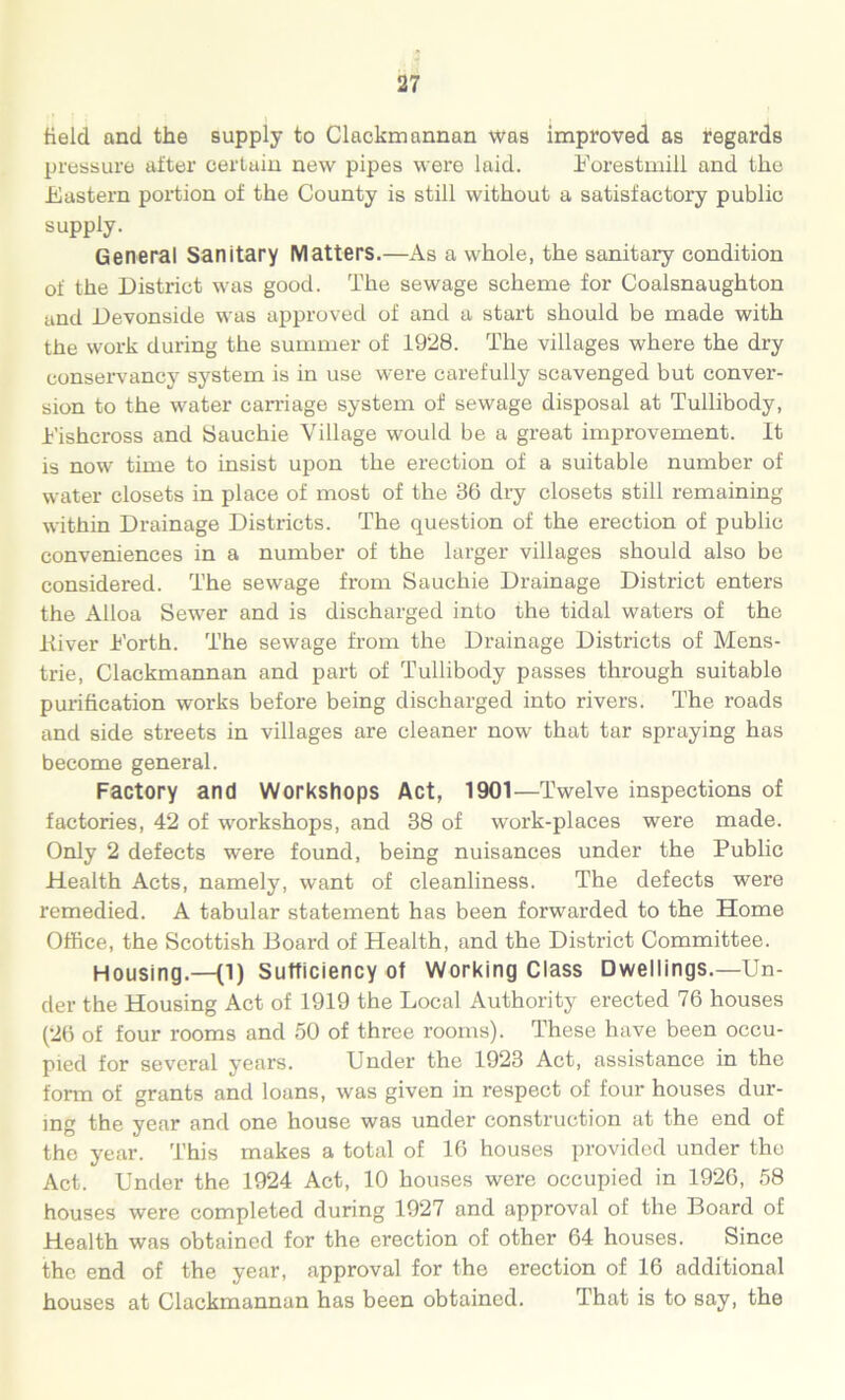 field and the supply to Clackmannan was improved as regards pressure after certain new pipes were laid. Eorestmill and the Eastern portion of the County is still without a satisfactory public supply. General Sanitary Matters.—As a whole, the sanitary condition of the District was good. The sewage scheme for Coalsnaughton and Devonside was approved of and a start should be made with the work during the summer of 1928. The villages where the dry conservancy system is in use were carefully scavenged but conver- sion to the water carnage system of sewage disposal at Tullibody, Eishcross and Sauchie Village would be a great improvement. It is now time to insist upon the erection of a suitable number of water closets in place of most of the 36 dry closets still remaining within Drainage Districts. The question of the erection of public conveniences in a number of the larger villages should also be considered. The sewage from Sauchie Drainage District enters the Alloa Sewer and is discharged into the tidal waters of the Kiver Eorth. The sewage from the Drainage Districts of Mens- trie, Clackmannan and part of Tullibody passes through suitable purification works before being discharged into rivers. The roads and side streets in villages are cleaner now that tar spraying has become general. Factory and Workshops Act, 1901—Twelve inspections of factories, 42 of workshops, and 38 of work-places were made. Only 2 defects were found, being nuisances under the Public Health Acts, namely, want of cleanliness. The defects were remedied. A tabular statement has been forwarded to the Home Office, the Scottish Board of Health, and the District Committee. Housing.—(1) Sufficiency of Working Class Dwellings.—Un- der the Housing Act of 1919 the Local Authority erected 76 houses (26 of four rooms and 50 of three rooms). These have been occu- pied for several years. Under the 1923 Act, assistance in the form of grants and loans, was given in respect of four houses dur- ing the year and one house was under construction at the end of the year. This makes a total of 16 houses provided under the Act. Under the 1924 Act, 10 houses were occupied in 1926, 58 houses were completed during 1927 and approval of the Board of Health was obtained for the erection of other 64 houses. Since the end of the year, approval for the erection of 16 additional houses at Clackmannan has been obtained. That is to say, the