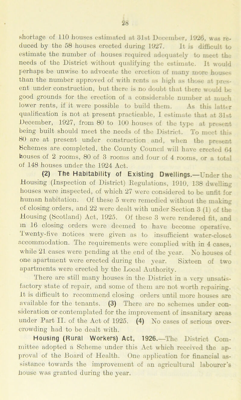 shortage of 110 houses estimated at 31st December, 1020, was re- duced by the 58 houses erected during 1027. it is difficult to estimate the number of houses required adequately to meet the needs of the District without qualifying the estimate, it would perhaps be unwise to advocate the erection of many more houses than the number approved of with rents as high as those at pres- ent under construction, but there is no doubt that there would be good grounds for the erection of a considerable number at much lower rents, if it were possible to build them. As this latter qualification is not at present practicable, I estimate that at 31st December, 1927, from 80 to 100 houses of the type at present being built should meet the needs of the District. To meet this 80 are at present under construction and, when the present Schemes are completed, the County Council will have erected 04 houses of 2 rooms, 80 of 3 rooms and four of 4 rooms, or a tot 1 of 148 houses under the 1924 Act. (2) The Habitability of Existing Dwellings.—Under the Housing (Inspection of District) Regulations, 1910, 138 dwelling houses were inspected, of which 27 were considered to be unfit for human habitation. Of these 5 were remedied without the making of closing orders, and 22 were dealt with under Section 3 (1) of the Housing (Scotland) Act, 1925. Of these 3 were rendered fit, and m 16 closing orders were deemed to have become operative, lwenty-five notices were given as to insufficient water-closet accommodation. The requirements were complied with in 4 cases, while 21 cases were pending at the end of the year. No houses of one apartment were erected during the year. Sixteen of two apartments were erected by the Local Authority. There are still many houses in the District in a very unsatis- factory state of repair, and some of them are not worth repairing. It is difficult to recommend closing orders until more houses are available for the tenants. (3) There are no schemes under con- sideration or contemplated for the improvement of insanitary areas under Part II. of the Act of 1925. (4) No cases of serious over- crowding had to be dealt with. Housing (Rural Workers) Act, 1926.—The District Com- mittee adopted a Scheme under this Act which received the ap- proval of the Board of Health. One application for financial as- sistance towards the improvement of an agricultural labourer’s house was granted during the year.