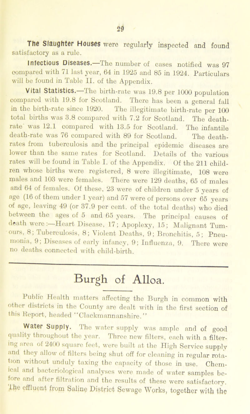 The Slaughter Houses were regularly inspected and found satisfactory as a rule. Infectious Diseases. The number of cases notified was 97 compared with 71 last year, 64 in 1925 and 85 in 1924. Particulars will be found in Table II. of the Appendix. Vital Statistics, the birth-rate was 19.8 per 1000 population compared with 19.8 for Scotland. There has been a general fall in the birth-rate since 1920. The illegitimate birth-rate per 100 total births was 3.8 compared with 7.2 for Scotland. The death- rate' was 12.1 compared with 13.5 for Scotland. The infantile death-rate was 76 compared with 89 for Scotland. The death- rates from tuberculosis and the principal epidemic diseases are lower than the same rates for Scotland. Details of the various rates will be found in Table I. of the Appendix. Of the 211 child- ren whose births were registered, 8 were illegitimate, 108 were males and 103 were females. There were 129 deaths, 65 of males and 64 of females. Of these, 23 were of children under 5 years of age (16 of them under 1 year) and 57 were of persons over 65 years of age, leaving 49 (or 37.9 per cent, of the total deaths) who died between the ages of 5 and 65 years. The principal causes of death wereHeart Disease, 17; Apoplexy, 15; Malignant Tum- ours, 8; Tuberculosis, 8; Violent Deaths, 9; Bronchitis, 5; Pneu- monia, 9; Diseases of early infancy, 9; Influenza, 9. There were no deaths connected with child-birth. Burgh of Alloa. Public Health matters affecting the Burgh in common with other districts in the County are dealt with in the first section of this Report, headed “Clackmannanshire.” Water Supply. The water supply was ample and of good quality throughout the year. Three new filters, each with a filter- ing area of 2400 square feet, were built at the High Service supply and they allow of filters being shut off for cleaning in regular rota- tion without unduly taxing the capacity of those in use. Chem- ical and bacteriological analyses were made of water samples be- fore and after filtration and the results of these were satisfactory. Ihe effluent from Saline District Sewage Works, together with the